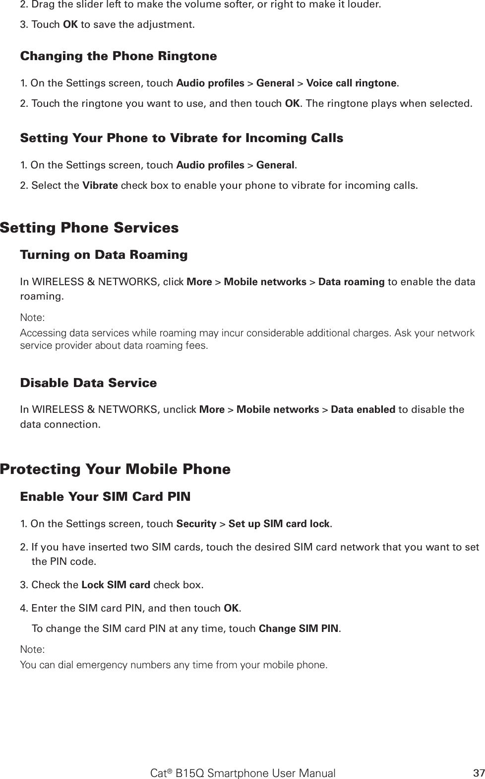 Cat® B15Q Smartphone User Manual 372. Drag the slider left to make the volume softer, or right to make it louder.3. Touch OK to save the adjustment.Changing the Phone Ringtone1. On the Settings screen, touch Audio proﬁles &gt; General &gt; Voice call ringtone.2. Touch the ringtone you want to use, and then touch OK. The ringtone plays when selected.Setting Your Phone to Vibrate for Incoming Calls1. On the Settings screen, touch Audio proﬁles &gt; General.2. Select the Vibrate check box to enable your phone to vibrate for incoming calls.Setting Phone ServicesTurning on Data RoamingIn WIRELESS &amp; NETWORKS, click More &gt; Mobile networks &gt; Data roaming to enable the data roaming. Note:Accessing data services while roaming may incur considerable additional charges. Ask your network service provider about data roaming fees.Disable Data ServiceIn WIRELESS &amp; NETWORKS, unclick More &gt; Mobile networks &gt; Data enabled to disable the data connection.Protecting Your Mobile PhoneEnable Your SIM Card PIN1. On the Settings screen, touch Security &gt; Set up SIM card lock.2. If you have inserted two SIM cards, touch the desired SIM card network that you want to set the PIN code.3. Check the Lock SIM card check box.4. Enter the SIM card PIN, and then touch OK.To change the SIM card PIN at any time, touch Change SIM PIN.Note:You can dial emergency numbers any time from your mobile phone.