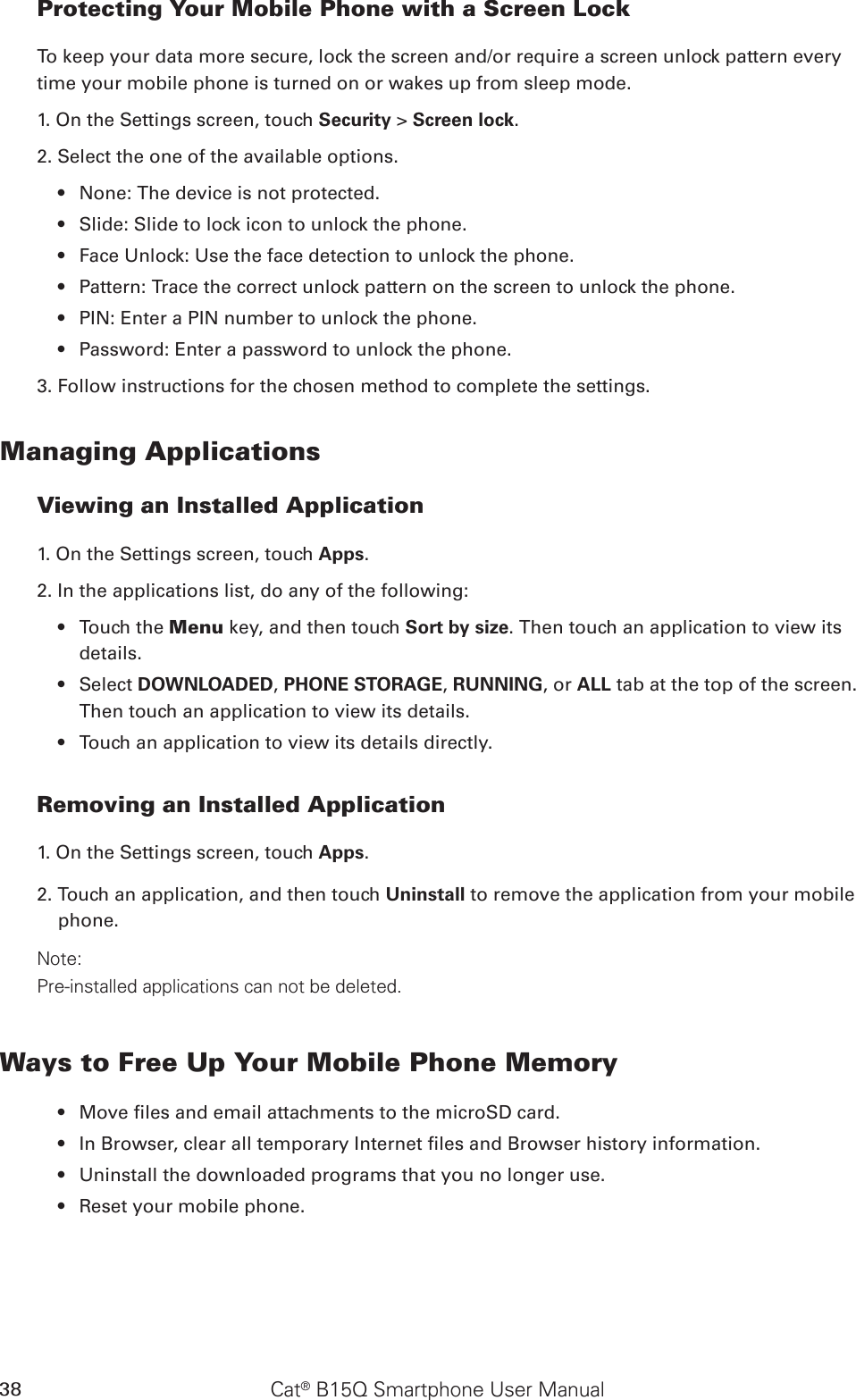 Cat® B15Q Smartphone User Manual38Protecting Your Mobile Phone with a Screen LockTo keep your data more secure, lock the screen and/or require a screen unlock pattern every time your mobile phone is turned on or wakes up from sleep mode.1. On the Settings screen, touch Security &gt; Screen lock.2. Select the one of the available options.None: The device is not protected.• Slide: Slide to lock icon to unlock the phone.• Face Unlock: Use the face detection to unlock the phone.• Pattern: Trace the correct unlock pattern on the screen to unlock the phone.• PIN: Enter a PIN number to unlock the phone.• Password: Enter a password to unlock the phone.• 3. Follow instructions for the chosen method to complete the settings.Managing ApplicationsViewing an Installed Application1. On the Settings screen, touch Apps.2. In the applications list, do any of the following:Touch the •  Menu key, and then touch Sort by size. Then touch an application to view its details.Select •  DOWNLOADED, PHONE STORAGE, RUNNING, or ALL tab at the top of the screen. Then touch an application to view its details.Touch an application to view its details directly.• Removing an Installed Application1. On the Settings screen, touch Apps.2. Touch an application, and then touch Uninstall to remove the application from your mobile phone.Note:Pre-installed applications can not be deleted.Ways to Free Up Your Mobile Phone MemoryMove les and email attachments to the microSD card.• In Browser, clear all temporary Internet les and Browser history information.• Uninstall the downloaded programs that you no longer use.• Reset your mobile phone.• 