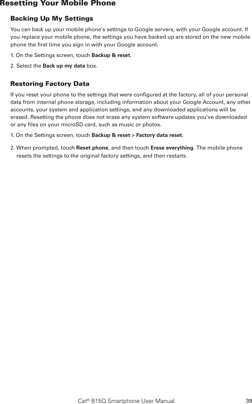 Cat® B15Q Smartphone User Manual 39Resetting Your Mobile PhoneBacking Up My SettingsYou can back up your mobile phone’s settings to Google servers, with your Google account. If you replace your mobile phone, the settings you have backed up are stored on the new mobile phone the rst time you sign in with your Google account.1. On the Settings screen, touch Backup &amp; reset.2. Select the Back up my data box.Restoring Factory DataIf you reset your phone to the settings that were congured at the factory, all of your personal data from internal phone storage, including information about your Google Account, any other accounts, your system and application settings, and any downloaded applications will be erased. Resetting the phone does not erase any system software updates you’ve downloaded or any les on your microSD card, such as music or photos.1. On the Settings screen, touch Backup &amp; reset &gt; Factory data reset.2. When prompted, touch Reset phone, and then touch Erase everything. The mobile phone resets the settings to the original factory settings, and then restarts.