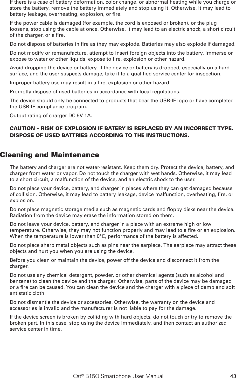 43Cat® B15Q Smartphone User ManualIf there is a case of battery deformation, color change, or abnormal heating while you charge or store the battery, remove the battery immediately and stop using it. Otherwise, it may lead to battery leakage, overheating, explosion, or re.If the power cable is damaged (for example, the cord is exposed or broken), or the plug loosens, stop using the cable at once. Otherwise, it may lead to an electric shock, a short circuit of the charger, or a re.Do not dispose of batteries in re as they may explode. Batteries may also explode if damaged.Do not modify or remanufacture, attempt to insert foreign objects into the battery, immerse or expose to water or other liquids, expose to re, explosion or other hazard.Avoid dropping the device or battery. If the device or battery is dropped, especially on a hard surface, and the user suspects damage, take it to a qualied service center for inspection.Improper battery use may result in a re, explosion or other hazard.Promptly dispose of used batteries in accordance with local regulations.The device should only be connected to products that bear the USB-IF logo or have completed the USB-IF compliance program.Output rating of charger DC 5V 1A.CAUTION – RISK OF EXPLOSION IF BATERY IS REPLACED BY AN INCORRECT TYPE.  DISPOSE OF USED BATTRIES ACCORDING TO THE INSTRUCTIONS.Cleaning and MaintenanceThe battery and charger are not water-resistant. Keep them dry. Protect the device, battery, and charger from water or vapor. Do not touch the charger with wet hands. Otherwise, it may lead to a short circuit, a malfunction of the device, and an electric shock to the user.Do not place your device, battery, and charger in places where they can get damaged because of collision. Otherwise, it may lead to battery leakage, device malfunction, overheating, re, or explosion.Do not place magnetic storage media such as magnetic cards and oppy disks near the device. Radiation from the device may erase the information stored on them.Do not leave your device, battery, and charger in a place with an extreme high or low temperature. Otherwise, they may not function properly and may lead to a re or an explosion. When the temperature is lower than 0°C, performance of the battery is affected.Do not place sharp metal objects such as pins near the earpiece. The earpiece may attract these objects and hurt you when you are using the device.Before you clean or maintain the device, power off the device and disconnect it from the charger.Do not use any chemical detergent, powder, or other chemical agents (such as alcohol and benzene) to clean the device and the charger. Otherwise, parts of the device may be damaged or a re can be caused. You can clean the device and the charger with a piece of damp and soft antistatic cloth.Do not dismantle the device or accessories. Otherwise, the warranty on the device and accessories is invalid and the manufacturer is not liable to pay for the damage.If the device screen is broken by colliding with hard objects, do not touch or try to remove the broken part. In this case, stop using the device immediately, and then contact an authorized service center in time.
