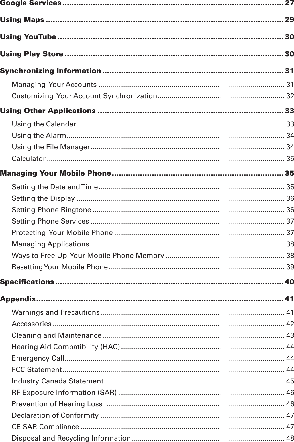 Google Services .............................................................................................. 27Using Maps ..................................................................................................... 29Using YouTube ................................................................................................ 30Using Play Store ............................................................................................. 30Synchronizing Information ............................................................................. 31Managing  Your Accounts .............................................................................................. 31Customizing  Your Account Synchronization ................................................................ 32Using Other Applications ............................................................................... 33Using the Calendar ......................................................................................................... 33Using the Alarm .............................................................................................................. 34Using the File Manager .................................................................................................. 34Calculator ........................................................................................................................ 35Managing Your Mobile Phone ......................................................................... 35Setting the Date and Time .............................................................................................. 35Setting the Display ......................................................................................................... 36Setting Phone Ringtone ................................................................................................. 36Setting Phone Services .................................................................................................. 37Protecting  Your Mobile Phone ...................................................................................... 37Managing Applications .................................................................................................. 38Ways to Free Up  Your Mobile Phone Memory ............................................................ 38Resetting Your Mobile Phone ......................................................................................... 39Specifications ................................................................................................. 40Appendix ......................................................................................................... 41Warnings and Precautions ............................................................................................. 41Accessories ..................................................................................................................... 42Cleaning and Maintenance ............................................................................................ 43Hearing Aid Compatibility (HAC) ................................................................................... 44Emergency Call ............................................................................................................... 44FCC Statement ................................................................................................................ 44Industry Canada Statement ........................................................................................... 45RF Exposure Information (SAR) .................................................................................... 46Prevention of Hearing Loss  .......................................................................................... 46Declaration of Conformity ............................................................................................. 47CE SAR Compliance ....................................................................................................... 47Disposal and Recycling Information ............................................................................. 48