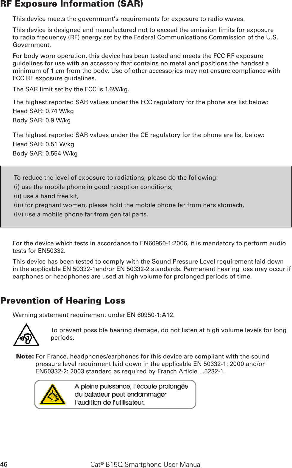 46 Cat® B15Q Smartphone User ManualRF Exposure Information (SAR)This device meets the government’s requirements for exposure to radio waves.This device is designed and manufactured not to exceed the emission limits for exposure to radio frequency (RF) energy set by the Federal Communications Commission of the U.S. Government.For body worn operation, this device has been tested and meets the FCC RF exposure guidelines for use with an accessory that contains no metal and positions the handset a minimum of 1 cm from the body. Use of other accessories may not ensure compliance with FCC RF exposure guidelines.The SAR limit set by the FCC is 1.6W/kg.The highest reported SAR values under the FCC regulatory for the phone are list below:Head SAR: 0.74 W/kgBody SAR: 0.9 W/kgThe highest reported SAR values under the CE regulatory for the phone are list below:Head SAR: 0.51 W/kgBody SAR: 0.554 W/kgTo reduce the level of exposure to radiations, please do the following:(i) use the mobile phone in good reception conditions,(ii) use a hand free kit,(iii) for pregnant women, please hold the mobile phone far from hers stomach,(iv) use a mobile phone far from genital parts.For the device which tests in accordance to EN60950-1:2006, it is mandatory to perform audio tests for EN50332. This device has been tested to comply with the Sound Pressure Level requirement laid down in the applicable EN 50332-1and/or EN 50332-2 standards. Permanent hearing loss may occur if earphones or headphones are used at high volume for prolonged periods of time.Prevention of Hearing Loss Warning statement requirement under EN 60950-1:A12.To prevent possible hearing damage, do not listen at high volume levels for long periods.           Note: For France, headphones/earphones for this device are compliant with the sound pressure level requirment laid down in the applicable EN 50332-1: 2000 and/or EN50332-2: 2003 standard as required by Franch Article L.5232-1.