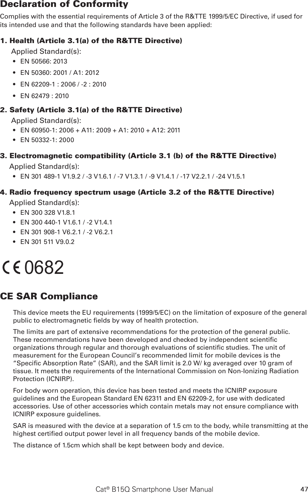 47Cat® B15Q Smartphone User ManualDeclaration of ConformityComplies with the essential requirements of Article 3 of the R&amp;TTE 1999/5/EC Directive, if used for its intended use and that the following standards have been applied:1. Health (Article 3.1(a) of the R&amp;TTE Directive)Applied Standard(s):   EN 50566: 2013 • EN 50360: 2001 / A1: 2012• EN 62209-1 : 2006 / -2 : 2010 • EN 62479 : 2010• 2. Safety (Article 3.1(a) of the R&amp;TTE Directive)Applied Standard(s):  EN 60950-1: 2006 + A11: 2009 + A1: 2010 + A12: 2011• EN 50332-1: 2000• 3. Electromagnetic compatibility (Article 3.1 (b) of the R&amp;TTE Directive)Applied Standard(s):  EN 301 489-1 V1.9.2 / -3 V1.6.1 / -7 V1.3.1 / -9 V1.4.1 / -17 V2.2.1 / -24 V1.5.1• 4. Radio frequency spectrum usage (Article 3.2 of the R&amp;TTE Directive)Applied Standard(s): EN 300 328 V1.8.1  • EN 300 440-1 V1.6.1 / -2 V1.4.1• EN 301 908-1 V6.2.1 / -2 V6.2.1• EN 301 511 V9.0.2• 0682CE SAR ComplianceThis device meets the EU requirements (1999/5/EC) on the limitation of exposure of the general public to electromagnetic elds by way of health protection. The limits are part of extensive recommendations for the protection of the general public. These recommendations have been developed and checked by independent scientic organizations through regular and thorough evaluations of scientic studies. The unit of measurement for the European Council’s recommended limit for mobile devices is the “Specic Absorption Rate” (SAR), and the SAR limit is 2.0 W/ kg averaged over 10 gram of tissue. It meets the requirements of the International Commission on Non-Ionizing Radiation Protection (ICNIRP). For body worn operation, this device has been tested and meets the ICNIRP exposure guidelines and the European Standard EN 62311 and EN 62209-2, for use with dedicated accessories. Use of other accessories which contain metals may not ensure compliance with ICNIRP exposure guidelines.SAR is measured with the device at a separation of 1.5 cm to the body, while transmitting at the highest certied output power level in all frequency bands of the mobile device.The distance of 1.5cm which shall be kept between body and device.