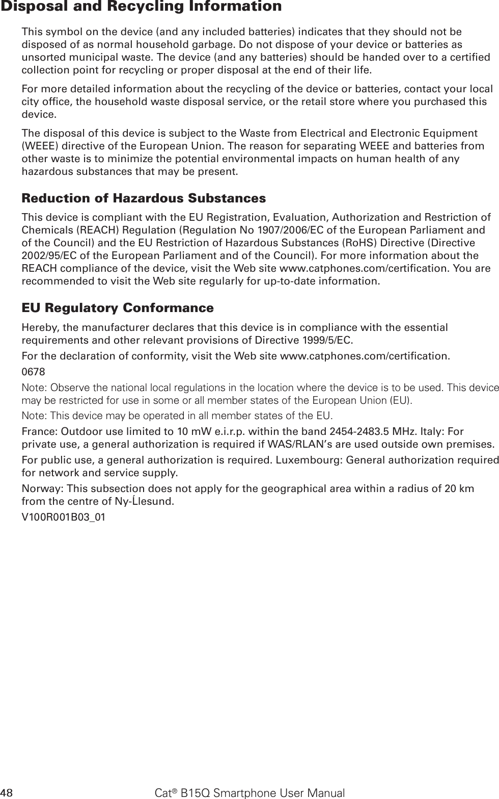 48 Cat® B15Q Smartphone User ManualDisposal and Recycling InformationThis symbol on the device (and any included batteries) indicates that they should not be disposed of as normal household garbage. Do not dispose of your device or batteries as unsorted municipal waste. The device (and any batteries) should be handed over to a certied collection point for recycling or proper disposal at the end of their life.For more detailed information about the recycling of the device or batteries, contact your local city ofce, the household waste disposal service, or the retail store where you purchased this device.The disposal of this device is subject to the Waste from Electrical and Electronic Equipment (WEEE) directive of the European Union. The reason for separating WEEE and batteries from other waste is to minimize the potential environmental impacts on human health of any hazardous substances that may be present.Reduction of Hazardous SubstancesThis device is compliant with the EU Registration, Evaluation, Authorization and Restriction of Chemicals (REACH) Regulation (Regulation No 1907/2006/EC of the European Parliament and of the Council) and the EU Restriction of Hazardous Substances (RoHS) Directive (Directive 2002/95/EC of the European Parliament and of the Council). For more information about the REACH compliance of the device, visit the Web site www.catphones.com/certication. You are recommended to visit the Web site regularly for up-to-date information.EU Regulatory ConformanceHereby, the manufacturer declares that this device is in compliance with the essential requirements and other relevant provisions of Directive 1999/5/EC.For the declaration of conformity, visit the Web site www.catphones.com/certication.0678Note: Observe the national local regulations in the location where the device is to be used. This device may be restricted for use in some or all member states of the European Union (EU).Note: This device may be operated in all member states of the EU.France: Outdoor use limited to 10 mW e.i.r.p. within the band 2454-2483.5 MHz. Italy: For private use, a general authorization is required if WAS/RLAN’s are used outside own premises.For public use, a general authorization is required. Luxembourg: General authorization required for network and service supply.Norway: This subsection does not apply for the geographical area within a radius of 20 km from the centre of Ny-Ålesund.V100R001B03_01