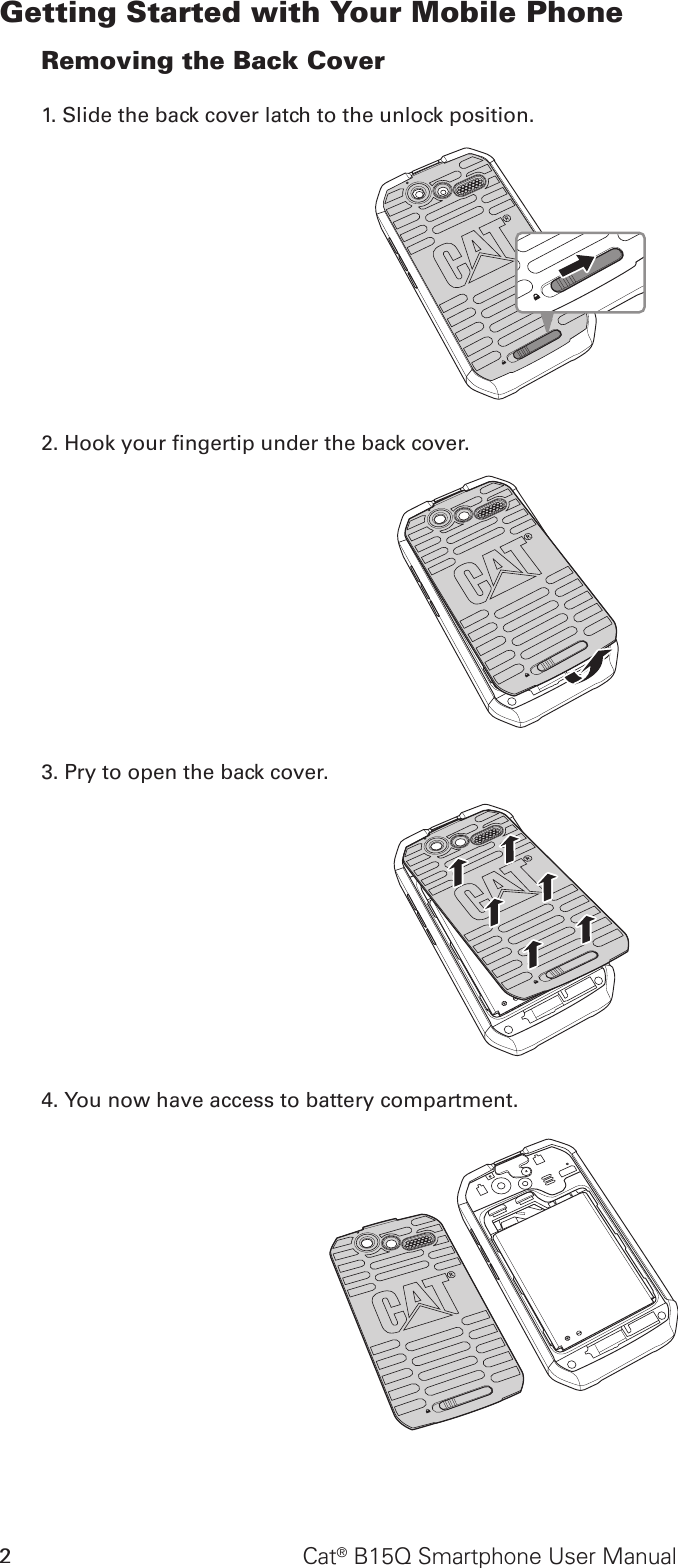 Cat® B15Q Smartphone User Manual2Getting Started with Your Mobile PhoneRemoving the Back Cover1. Slide the back cover latch to the unlock position.2. Hook your ngertip under the back cover.3. Pry to open the back cover.4. You now have access to battery compartment.