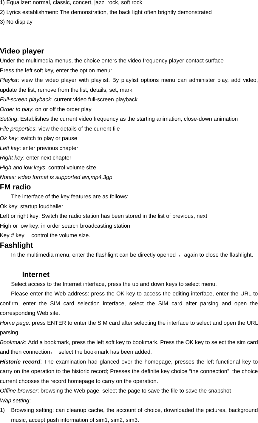 1) Equalizer: normal, classic, concert, jazz, rock, soft rock 2) Lyrics establishment: The demonstration, the back light often brightly demonstrated 3) No display   Video player Under the multimedia menus, the choice enters the video frequency player contact surface     Press the left soft key, enter the option menu: Playlist: view the video player with playlist. By playlist options menu can administer play, add video, update the list, remove from the list, details, set, mark. Full-screen playback: current video full-screen playback Order to play: on or off the order play   Setting: Establishes the current video frequency as the starting animation, close-down animation File properties: view the details of the current file Ok key: switch to play or pause   Left key: enter previous chapter Right key: enter next chapter High and low keys: control volume size Notes: video format is supported avi,mp4,3gp FM radio         The interface of the key features are as follows: Ok key: startup loudhailer Left or right key: Switch the radio station has been stored in the list of previous, next High or low key: in order search broadcasting station Key # key:    control the volume size. Fashlight         In the multimedia menu, enter the flashlight can be directly opened  ，again to close the flashlight.  Internet          Select access to the Internet interface, press the up and down keys to select menu.     Please enter the Web address: press the OK key to access the editing interface, enter the URL to confirm, enter the SIM card selection interface, select the SIM card after parsing and open the corresponding Web site. Home page: press ENTER to enter the SIM card after selecting the interface to select and open the URL parsing Bookmark: Add a bookmark, press the left soft key to bookmark. Press the OK key to select the sim card and then connection，  select the bookmark has been added. Historic record: The examination had glanced over the homepage, presses the left functional key to carry on the operation to the historic record; Presses the definite key choice “the connection”, the choice current chooses the record homepage to carry on the operation. Offline browser: browsing the Web page, select the page to save the file to save the snapshot Wap setting: 1)  Browsing setting: can cleanup cache, the account of choice, downloaded the pictures, background music, accept push information of sim1, sim2, sim3. 