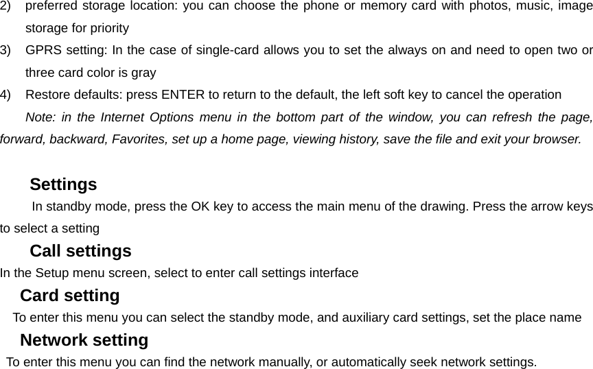 2)  preferred storage location: you can choose the phone or memory card with photos, music, image storage for priority 3)  GPRS setting: In the case of single-card allows you to set the always on and need to open two or three card color is gray 4)  Restore defaults: press ENTER to return to the default, the left soft key to cancel the operation   Note: in the Internet Options menu in the bottom part of the window, you can refresh the page, forward, backward, Favorites, set up a home page, viewing history, save the file and exit your browser.    Settings         In standby mode, press the OK key to access the main menu of the drawing. Press the arrow keys to select a setting Call settings In the Setup menu screen, select to enter call settings interface Card setting     To enter this menu you can select the standby mode, and auxiliary card settings, set the place name Network setting To enter this menu you can find the network manually, or automatically seek network settings.    