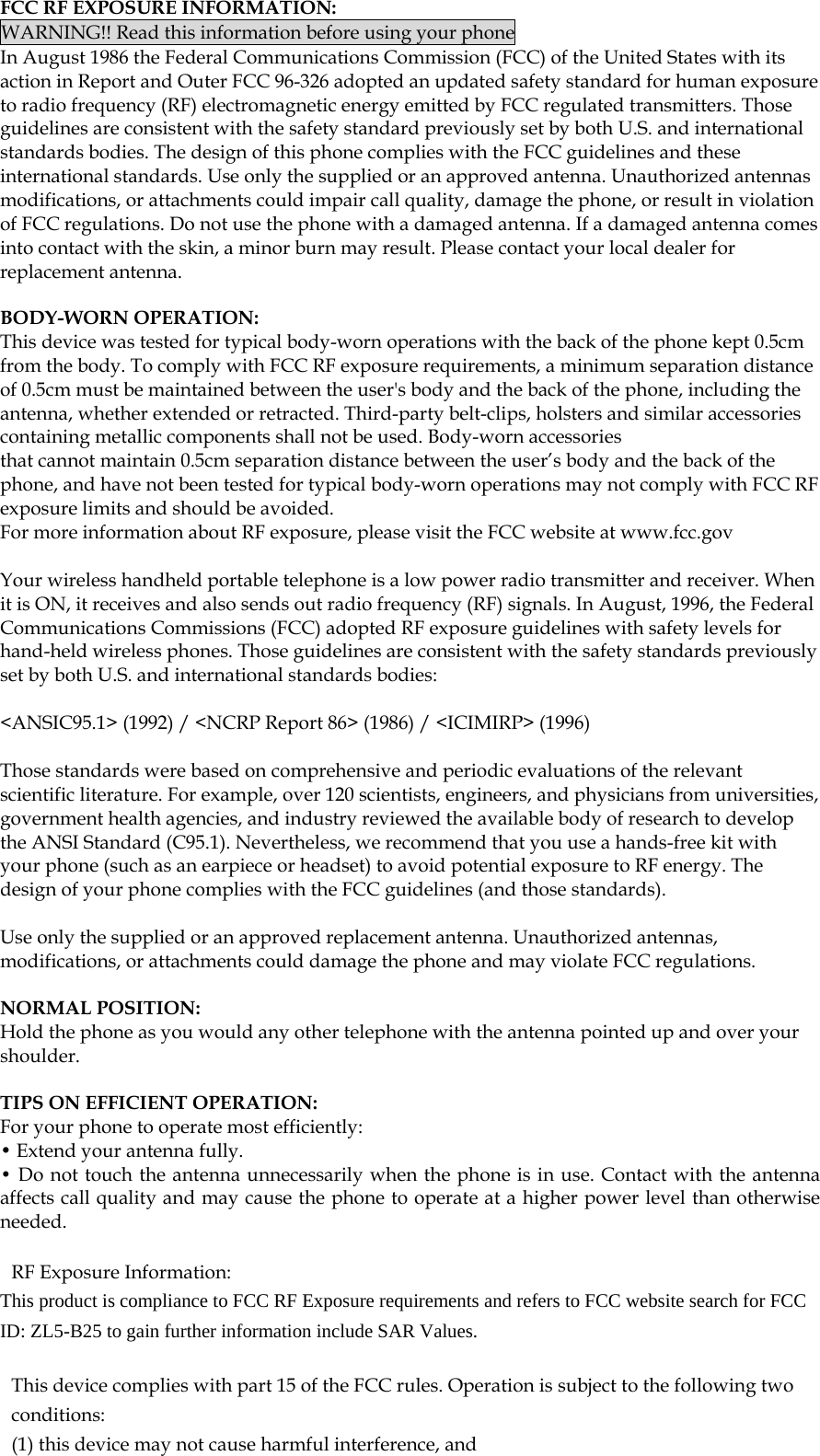  FCC RF EXPOSURE INFORMATION: WARNING!! Read this information before using your phone In August 1986 the Federal Communications Commission (FCC) of the United States with its action in Report and Outer FCC 96-326 adopted an updated safety standard for human exposure to radio frequency (RF) electromagnetic energy emitted by FCC regulated transmitters. Those guidelines are consistent with the safety standard previously set by both U.S. and international standards bodies. The design of this phone complies with the FCC guidelines and these international standards. Use only the supplied or an approved antenna. Unauthorized antennas modifications, or attachments could impair call quality, damage the phone, or result in violation of FCC regulations. Do not use the phone with a damaged antenna. If a damaged antenna comes into contact with the skin, a minor burn may result. Please contact your local dealer for replacement antenna.  BODY-WORN OPERATION: This device was tested for typical body-worn operations with the back of the phone kept 0.5cm from the body. To comply with FCC RF exposure requirements, a minimum separation distance of 0.5cm must be maintained between the user&apos;s body and the back of the phone, including the antenna, whether extended or retracted. Third-party belt-clips, holsters and similar accessories containing metallic components shall not be used. Body-worn accessories that cannot maintain 0.5cm separation distance between the user’s body and the back of the phone, and have not been tested for typical body-worn operations may not comply with FCC RF exposure limits and should be avoided. For more information about RF exposure, please visit the FCC website at www.fcc.gov  Your wireless handheld portable telephone is a low power radio transmitter and receiver. When it is ON, it receives and also sends out radio frequency (RF) signals. In August, 1996, the Federal Communications Commissions (FCC) adopted RF exposure guidelines with safety levels for hand-held wireless phones. Those guidelines are consistent with the safety standards previously set by both U.S. and international standards bodies:  &lt;ANSIC95.1&gt; (1992) / &lt;NCRP Report 86&gt; (1986) / &lt;ICIMIRP&gt; (1996)  Those standards were based on comprehensive and periodic evaluations of the relevant scientific literature. For example, over 120 scientists, engineers, and physicians from universities, government health agencies, and industry reviewed the available body of research to develop the ANSI Standard (C95.1). Nevertheless, we recommend that you use a hands-free kit with your phone (such as an earpiece or headset) to avoid potential exposure to RF energy. The design of your phone complies with the FCC guidelines (and those standards).  Use only the supplied or an approved replacement antenna. Unauthorized antennas, modifications, or attachments could damage the phone and may violate FCC regulations.   NORMAL POSITION:  Hold the phone as you would any other telephone with the antenna pointed up and over your shoulder.  TIPS ON EFFICIENT OPERATION:  For your phone to operate most efficiently: • Extend your antenna fully. • Do not touch the antenna unnecessarily when the phone is in use. Contact with the antenna affects call quality and may cause the phone to operate at a higher power level than otherwise needed.  RF Exposure Information: This product is compliance to FCC RF Exposure requirements and refers to FCC website search for FCC ID: ZL5-B25 to gain further information include SAR Values.    This device complies with part 15 of the FCC rules. Operation is subject to the following two conditions: (1) this device may not cause harmful interference, and 