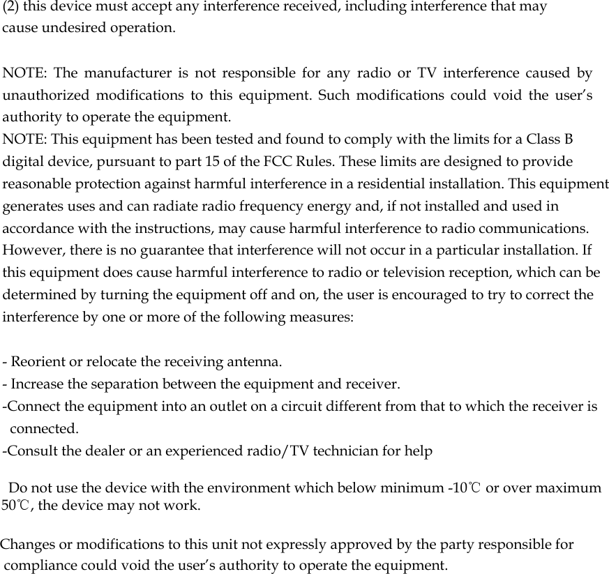  (2) this device must accept any interference received, including interference that may cause undesired operation.   NOTE:  The  manufacturer  is  not  responsible  for  any  radio  or  TV  interference  caused  by unauthorized  modifications  to  this  equipment.  Such  modifications  could  void  the  user’s authority to operate the equipment. NOTE: This equipment has been tested and found to comply with the limits for a Class B digital device, pursuant to part 15 of the FCC Rules. These limits are designed to provide reasonable protection against harmful interference in a residential installation. This equipment generates uses and can radiate radio frequency energy and, if not installed and used in accordance with the instructions, may cause harmful interference to radio communications. However, there is no guarantee that interference will not occur in a particular installation. If this equipment does cause harmful interference to radio or television reception, which can be determined by turning the equipment off and on, the user is encouraged to try to correct the interference by one or more of the following measures:   - Reorient or relocate the receiving antenna. - Increase the separation between the equipment and receiver. -Connect the equipment into an outlet on a circuit different from that to which the receiver is connected. -Consult the dealer or an experienced radio/TV technician for help      Do not use the device with the environment which below minimum -10℃ or over maximum 50℃, the device may not work.        Changes or modifications to this unit not expressly approved by the party responsible for compliance could void the user’s authority to operate the equipment.      