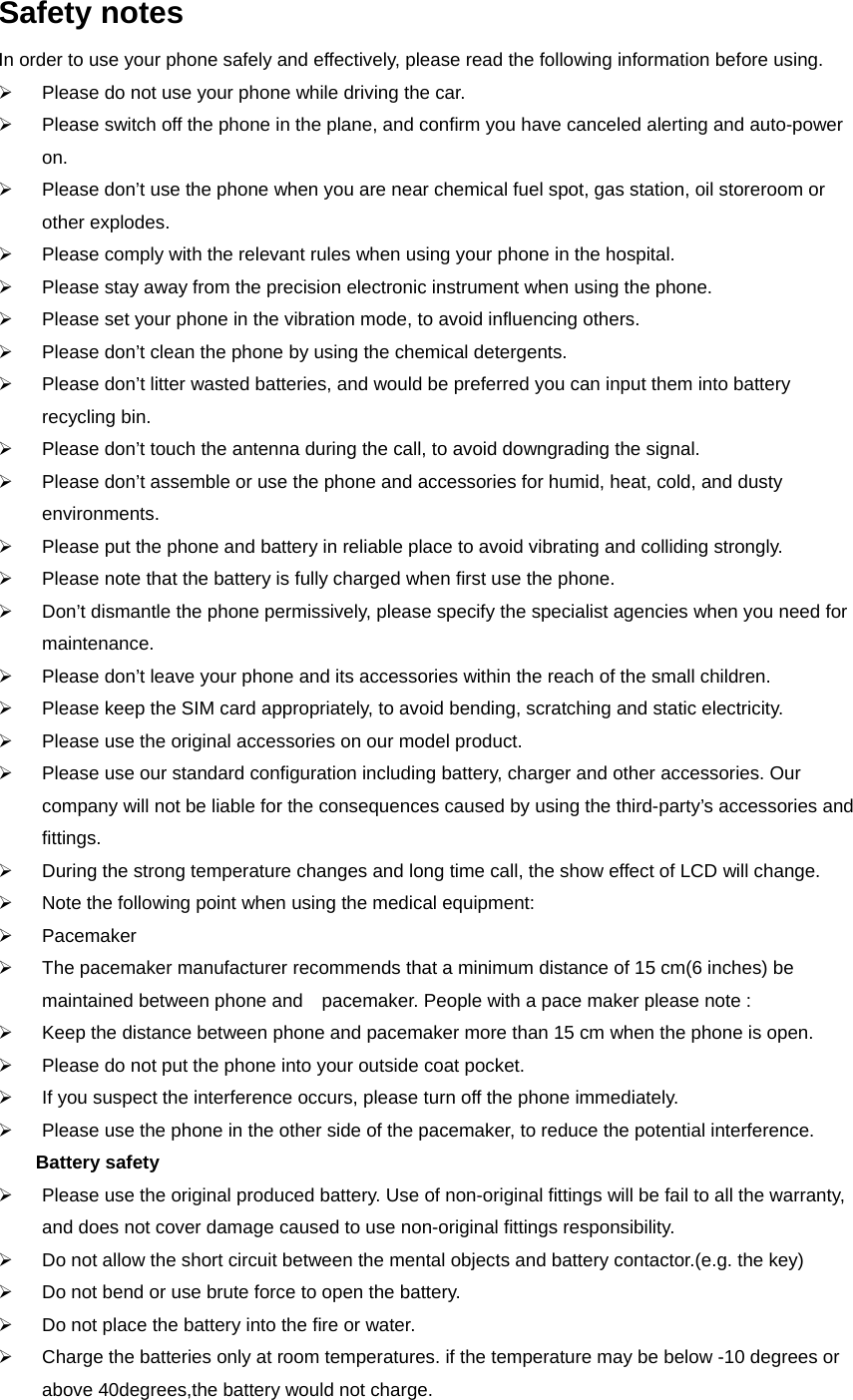 Safety notes In order to use your phone safely and effectively, please read the following information before using. ¾  Please do not use your phone while driving the car. ¾  Please switch off the phone in the plane, and confirm you have canceled alerting and auto-power on. ¾  Please don’t use the phone when you are near chemical fuel spot, gas station, oil storeroom or other explodes. ¾  Please comply with the relevant rules when using your phone in the hospital. ¾  Please stay away from the precision electronic instrument when using the phone. ¾  Please set your phone in the vibration mode, to avoid influencing others. ¾  Please don’t clean the phone by using the chemical detergents. ¾  Please don’t litter wasted batteries, and would be preferred you can input them into battery recycling bin. ¾  Please don’t touch the antenna during the call, to avoid downgrading the signal. ¾  Please don’t assemble or use the phone and accessories for humid, heat, cold, and dusty environments. ¾  Please put the phone and battery in reliable place to avoid vibrating and colliding strongly. ¾  Please note that the battery is fully charged when first use the phone. ¾  Don’t dismantle the phone permissively, please specify the specialist agencies when you need for maintenance. ¾  Please don’t leave your phone and its accessories within the reach of the small children. ¾  Please keep the SIM card appropriately, to avoid bending, scratching and static electricity. ¾  Please use the original accessories on our model product. ¾  Please use our standard configuration including battery, charger and other accessories. Our company will not be liable for the consequences caused by using the third-party’s accessories and fittings. ¾  During the strong temperature changes and long time call, the show effect of LCD will change. ¾  Note the following point when using the medical equipment: ¾ Pacemaker ¾  The pacemaker manufacturer recommends that a minimum distance of 15 cm(6 inches) be maintained between phone and    pacemaker. People with a pace maker please note : ¾  Keep the distance between phone and pacemaker more than 15 cm when the phone is open. ¾  Please do not put the phone into your outside coat pocket. ¾  If you suspect the interference occurs, please turn off the phone immediately. ¾  Please use the phone in the other side of the pacemaker, to reduce the potential interference. Battery safety ¾  Please use the original produced battery. Use of non-original fittings will be fail to all the warranty, and does not cover damage caused to use non-original fittings responsibility. ¾  Do not allow the short circuit between the mental objects and battery contactor.(e.g. the key) ¾  Do not bend or use brute force to open the battery. ¾  Do not place the battery into the fire or water. ¾  Charge the batteries only at room temperatures. if the temperature may be below -10 degrees or above 40degrees,the battery would not charge. 