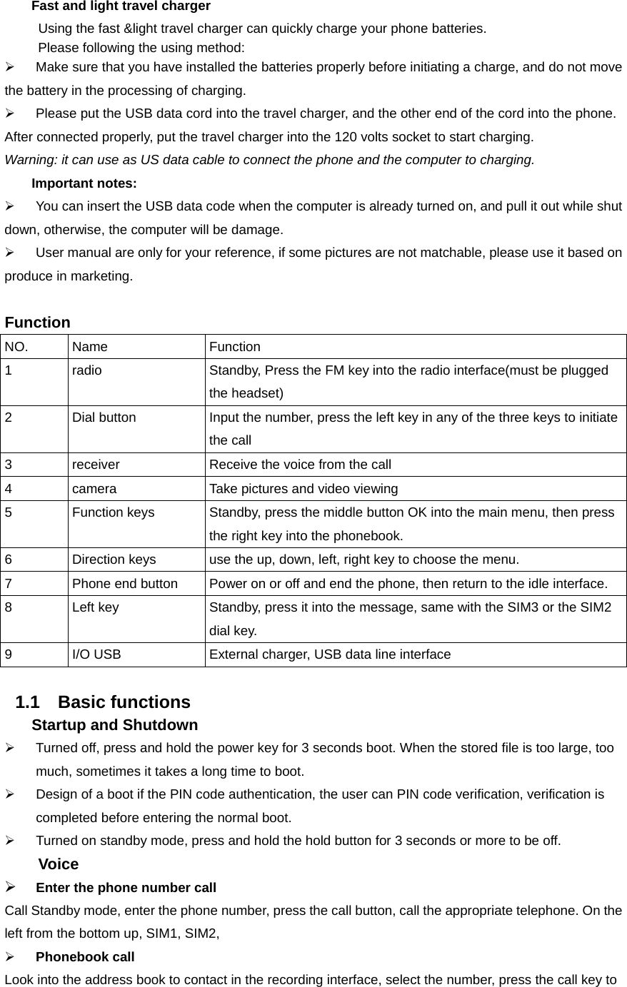  Fast and light travel charger  Using the fast &amp;light travel charger can quickly charge your phone batteries.        Please following the using method: ¾  Make sure that you have installed the batteries properly before initiating a charge, and do not move the battery in the processing of charging. ¾  Please put the USB data cord into the travel charger, and the other end of the cord into the phone.               After connected properly, put the travel charger into the 120 volts socket to start charging. Warning: it can use as US data cable to connect the phone and the computer to charging.     Important notes: ¾  You can insert the USB data code when the computer is already turned on, and pull it out while shut down, otherwise, the computer will be damage. ¾  User manual are only for your reference, if some pictures are not matchable, please use it based on produce in marketing.  Function NO. Name  Function 1  radio  Standby, Press the FM key into the radio interface(must be plugged the headset)   2  Dial button    Input the number, press the left key in any of the three keys to initiate the call   3  receiver    Receive the voice from the call   4  camera    Take pictures and video viewing   5  Function keys    Standby, press the middle button OK into the main menu, then press the right key into the phonebook.   6  Direction keys    use the up, down, left, right key to choose the menu.   7  Phone end button    Power on or off and end the phone, then return to the idle interface. 8  Left key    Standby, press it into the message, same with the SIM3 or the SIM2 dial key.   9  I/O USB    External charger, USB data line interface    1.1 Basic functions    Startup and Shutdown ¾  Turned off, press and hold the power key for 3 seconds boot. When the stored file is too large, too much, sometimes it takes a long time to boot. ¾  Design of a boot if the PIN code authentication, the user can PIN code verification, verification is completed before entering the normal boot. ¾  Turned on standby mode, press and hold the hold button for 3 seconds or more to be off.     Voice ¾ Enter the phone number call Call Standby mode, enter the phone number, press the call button, call the appropriate telephone. On the left from the bottom up, SIM1, SIM2, ¾ Phonebook call Look into the address book to contact in the recording interface, select the number, press the call key to 