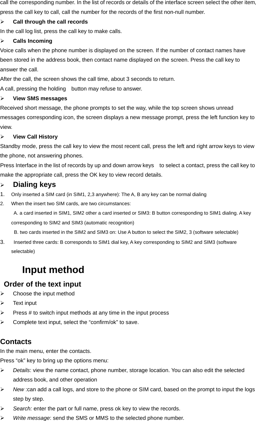 call the corresponding number. In the list of records or details of the interface screen select the other item, press the call key to call, call the number for the records of the first non-null number. ¾ Call through the call records In the call log list, press the call key to make calls. ¾ Calls Incoming Voice calls when the phone number is displayed on the screen. If the number of contact names have been stored in the address book, then contact name displayed on the screen. Press the call key to answer the call. After the call, the screen shows the call time, about 3 seconds to return. A call, pressing the holding    button may refuse to answer. ¾ View SMS messages Received short message, the phone prompts to set the way, while the top screen shows unread messages corresponding icon, the screen displays a new message prompt, press the left function key to view. ¾ View Call History Standby mode, press the call key to view the most recent call, press the left and right arrow keys to view the phone, not answering phones. Press Interface in the list of records by up and down arrow keys    to select a contact, press the call key to make the appropriate call, press the OK key to view record details. ¾ Dialing keys 1.  Only inserted a SIM card (in SIM1, 2,3 anywhere): The A, B any key can be normal dialing 2.  When the insert two SIM cards, are two circumstances:   A. a card inserted in SIM1, SIM2 other a card inserted or SIM3: B button corresponding to SIM1 dialing. A key corresponding to SIM2 and SIM3 (automatic recognition)   B. two cards inserted in the SIM2 and SIM3 on: Use A button to select the SIM2, 3 (software selectable) 3.    Inserted three cards: B corresponds to SIM1 dial key, A key corresponding to SIM2 and SIM3 (software selectable) Input method   Order of the text input ¾  Choose the input method   ¾ Text input ¾  Press # to switch input methods at any time in the input process ¾  Complete text input, select the “confirm/ok” to save.  Contacts   In the main menu, enter the contacts. Press “ok” key to bring up the options menu: ¾ Details: view the name contact, phone number, storage location. You can also edit the selected address book, and other operation ¾ New :can add a call logs, and store to the phone or SIM card, based on the prompt to input the logs step by step. ¾ Search: enter the part or full name, press ok key to view the records. ¾ Write message: send the SMS or MMS to the selected phone number. 