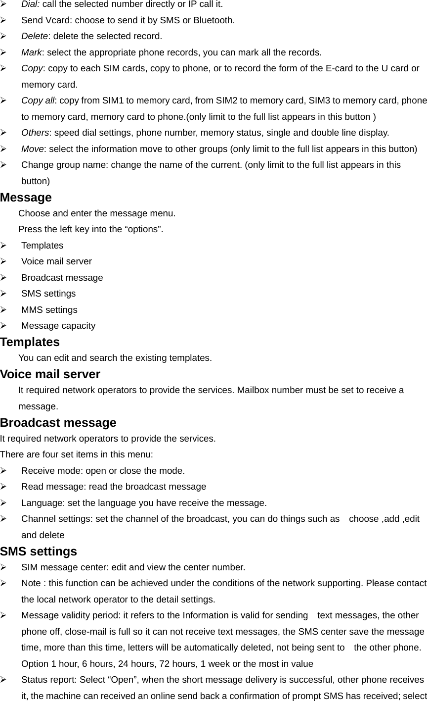 ¾ Dial: call the selected number directly or IP call it. ¾  Send Vcard: choose to send it by SMS or Bluetooth. ¾ Delete: delete the selected record. ¾ Mark: select the appropriate phone records, you can mark all the records. ¾ Copy: copy to each SIM cards, copy to phone, or to record the form of the E-card to the U card or memory card. ¾ Copy all: copy from SIM1 to memory card, from SIM2 to memory card, SIM3 to memory card, phone to memory card, memory card to phone.(only limit to the full list appears in this button ) ¾ Others: speed dial settings, phone number, memory status, single and double line display. ¾ Move: select the information move to other groups (only limit to the full list appears in this button) ¾  Change group name: change the name of the current. (only limit to the full list appears in this button) Message  Choose and enter the message menu. Press the left key into the “options”. ¾ Templates ¾  Voice mail server ¾ Broadcast message ¾ SMS settings ¾ MMS settings ¾ Message capacity Templates  You can edit and search the existing templates. Voice mail server It required network operators to provide the services. Mailbox number must be set to receive a message. Broadcast message It required network operators to provide the services. There are four set items in this menu: ¾  Receive mode: open or close the mode. ¾  Read message: read the broadcast message ¾  Language: set the language you have receive the message.   ¾  Channel settings: set the channel of the broadcast, you can do things such as    choose ,add ,edit and delete SMS settings ¾  SIM message center: edit and view the center number. ¾  Note : this function can be achieved under the conditions of the network supporting. Please contact the local network operator to the detail settings.   ¾  Message validity period: it refers to the Information is valid for sending    text messages, the other phone off, close-mail is full so it can not receive text messages, the SMS center save the message time, more than this time, letters will be automatically deleted, not being sent to    the other phone. Option 1 hour, 6 hours, 24 hours, 72 hours, 1 week or the most in value ¾  Status report: Select “Open”, when the short message delivery is successful, other phone receives it, the machine can received an online send back a confirmation of prompt SMS has received; select 