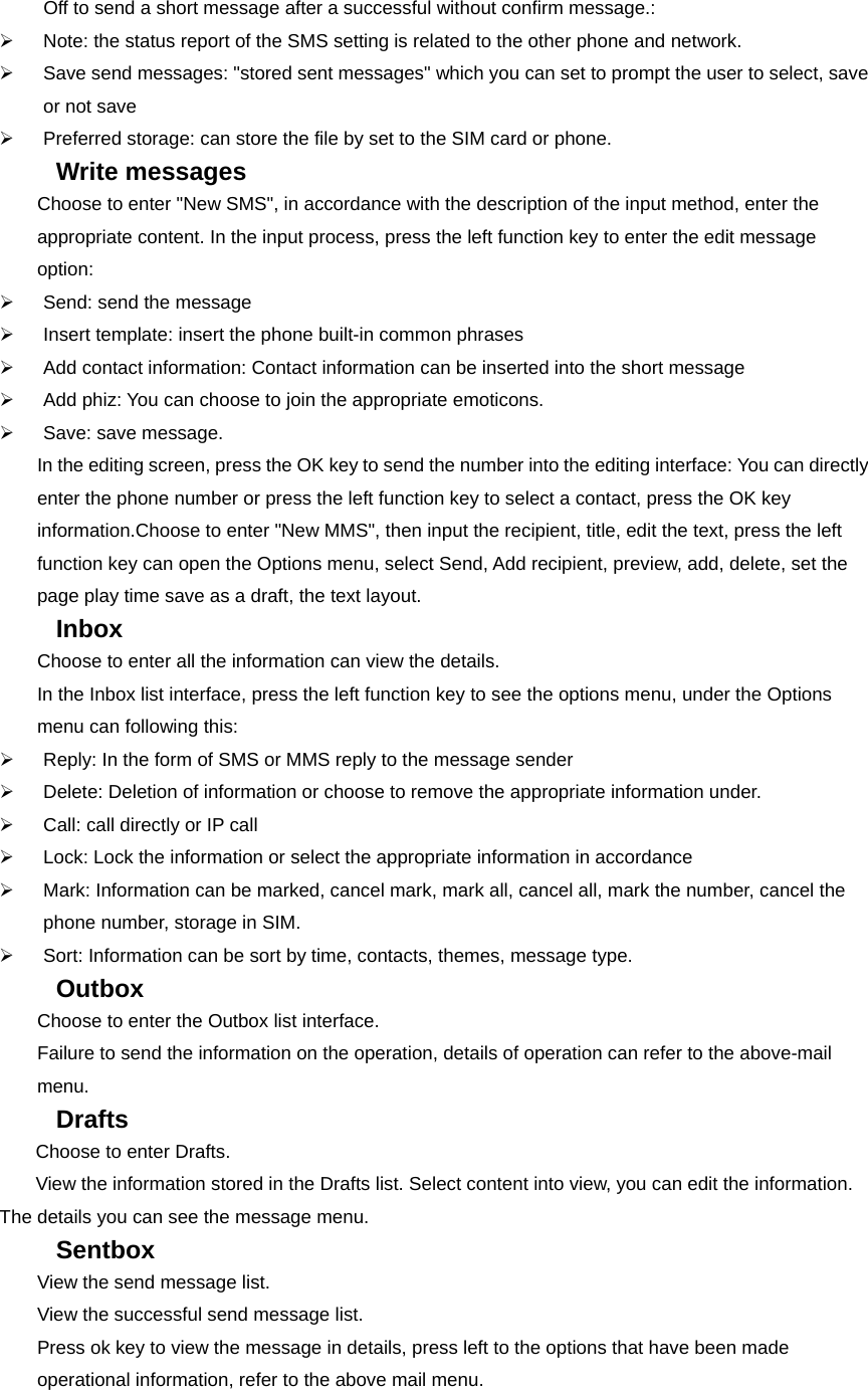 Off to send a short message after a successful without confirm message.: ¾  Note: the status report of the SMS setting is related to the other phone and network.   ¾  Save send messages: &quot;stored sent messages&quot; which you can set to prompt the user to select, save or not save ¾  Preferred storage: can store the file by set to the SIM card or phone. Write messages   Choose to enter &quot;New SMS&quot;, in accordance with the description of the input method, enter the appropriate content. In the input process, press the left function key to enter the edit message option: ¾  Send: send the message ¾  Insert template: insert the phone built-in common phrases ¾  Add contact information: Contact information can be inserted into the short message ¾  Add phiz: You can choose to join the appropriate emoticons. ¾  Save: save message. In the editing screen, press the OK key to send the number into the editing interface: You can directly enter the phone number or press the left function key to select a contact, press the OK key information.Choose to enter &quot;New MMS&quot;, then input the recipient, title, edit the text, press the left function key can open the Options menu, select Send, Add recipient, preview, add, delete, set the page play time save as a draft, the text layout. Inbox  Choose to enter all the information can view the details. In the Inbox list interface, press the left function key to see the options menu, under the Options menu can following this: ¾  Reply: In the form of SMS or MMS reply to the message sender ¾  Delete: Deletion of information or choose to remove the appropriate information under. ¾  Call: call directly or IP call ¾  Lock: Lock the information or select the appropriate information in accordance ¾  Mark: Information can be marked, cancel mark, mark all, cancel all, mark the number, cancel the phone number, storage in SIM.   ¾  Sort: Information can be sort by time, contacts, themes, message type. Outbox  Choose to enter the Outbox list interface. Failure to send the information on the operation, details of operation can refer to the above-mail menu. Drafts  Choose to enter Drafts.   View the information stored in the Drafts list. Select content into view, you can edit the information. The details you can see the message menu. Sentbox  View the send message list. View the successful send message list. Press ok key to view the message in details, press left to the options that have been made operational information, refer to the above mail menu. 