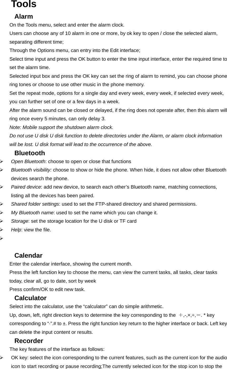 Tools  Alarm  On the Tools menu, select and enter the alarm clock.   Users can choose any of 10 alarm in one or more, by ok key to open / close the selected alarm, separating different time;   Through the Options menu, can entry into the Edit interface;   Select time input and press the OK button to enter the time input interface, enter the required time to set the alarm time.   Selected input box and press the OK key can set the ring of alarm to remind, you can choose phone ring tones or choose to use other music in the phone memory.   Set the repeat mode, options for a single day and every week, every week, if selected every week, you can further set of one or a few days in a week.   After the alarm sound can be closed or delayed, if the ring does not operate after, then this alarm will ring once every 5 minutes, can only delay 3. Note: Mobile support the shutdown alarm clock.   Do not use U disk U disk function to delete directories under the Alarm, or alarm clock information will be lost. U disk format will lead to the occurrence of the above. Bluetooth  ¾ Open Bluetooth: choose to open or close that functions ¾ Bluetooth visibility: choose to show or hide the phone. When hide, it does not allow other Bluetooth devices search the phone. ¾ Paired device: add new device, to search each other’s Bluetooth name, matching connections, listing all the devices has been paired. ¾ Shared folder settings: used to set the FTP-shared directory and shared permissions. ¾ My Bluetooth name: used to set the name which you can change it.   ¾ Storage: set the storage location for the U disk or TF card   ¾ Help: view the file. ¾   Calendar Enter the calendar interface, showing the current month. Press the left function key to choose the menu, can view the current tasks, all tasks, clear tasks today, clear all, go to date, sort by week Press confirm/OK to edit new task. Calculator  Select into the calculator, use the “calculator” can do simple arithmetic.   Up, down, left, right direction keys to determine the key corresponding to the  ＋,-,×,÷,＝. * key corresponding to “·”.# to ±. Press the right function key return to the higher interface or back. Left key can delete the input content or results. Recorder  The key features of the interface as follows: ¾  OK key: select the icon corresponding to the current features, such as the current icon for the audio icon to start recording or pause recording;The currently selected icon for the stop icon to stop the 