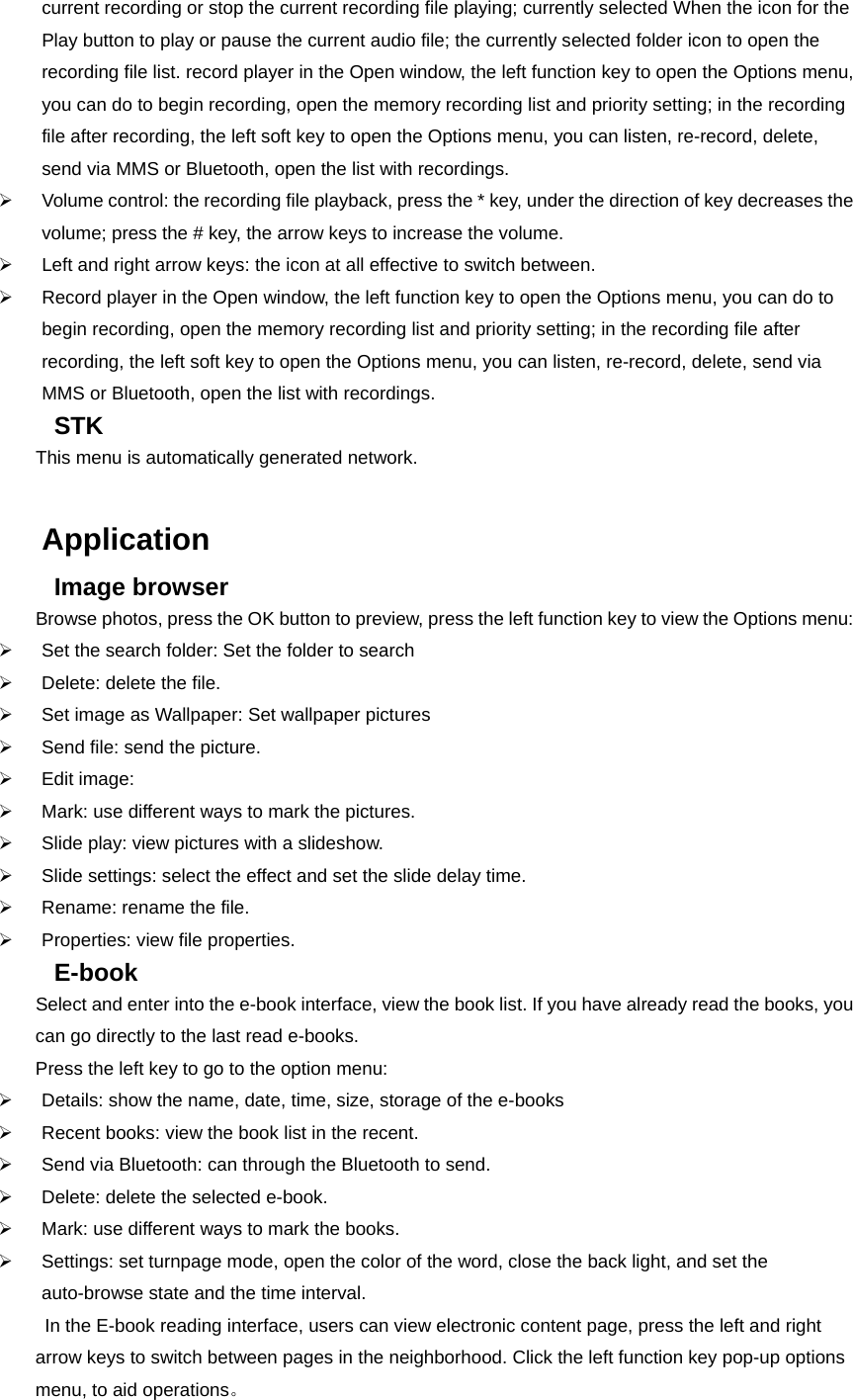 current recording or stop the current recording file playing; currently selected When the icon for the Play button to play or pause the current audio file; the currently selected folder icon to open the recording file list. record player in the Open window, the left function key to open the Options menu, you can do to begin recording, open the memory recording list and priority setting; in the recording file after recording, the left soft key to open the Options menu, you can listen, re-record, delete, send via MMS or Bluetooth, open the list with recordings.   ¾  Volume control: the recording file playback, press the * key, under the direction of key decreases the volume; press the # key, the arrow keys to increase the volume. ¾  Left and right arrow keys: the icon at all effective to switch between. ¾  Record player in the Open window, the left function key to open the Options menu, you can do to begin recording, open the memory recording list and priority setting; in the recording file after recording, the left soft key to open the Options menu, you can listen, re-record, delete, send via MMS or Bluetooth, open the list with recordings.   STK This menu is automatically generated network.  Application Image browser Browse photos, press the OK button to preview, press the left function key to view the Options menu: ¾  Set the search folder: Set the folder to search ¾  Delete: delete the file. ¾  Set image as Wallpaper: Set wallpaper pictures ¾  Send file: send the picture. ¾ Edit image: ¾  Mark: use different ways to mark the pictures. ¾  Slide play: view pictures with a slideshow. ¾  Slide settings: select the effect and set the slide delay time. ¾  Rename: rename the file. ¾  Properties: view file properties. E-book Select and enter into the e-book interface, view the book list. If you have already read the books, you can go directly to the last read e-books. Press the left key to go to the option menu: ¾  Details: show the name, date, time, size, storage of the e-books ¾  Recent books: view the book list in the recent. ¾  Send via Bluetooth: can through the Bluetooth to send. ¾  Delete: delete the selected e-book. ¾  Mark: use different ways to mark the books. ¾  Settings: set turnpage mode, open the color of the word, close the back light, and set the auto-browse state and the time interval. In the E-book reading interface, users can view electronic content page, press the left and right arrow keys to switch between pages in the neighborhood. Click the left function key pop-up options menu, to aid operations。 