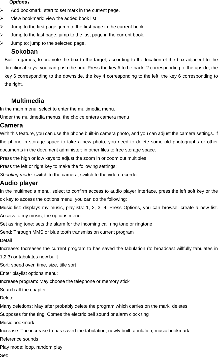 Options： ¾  Add bookmark: start to set mark in the current page. ¾  View bookmark: view the added book list ¾  Jump to the first page: jump to the first page in the current book. ¾  Jump to the last page: jump to the last page in the current book.   ¾  Jump to: jump to the selected page. Sokoban Built-in games, to promote the box to the target, according to the location of the box adjacent to the directional keys, you can push the box. Press the key # to be back. 2 corresponding to the upside, the key 6 corresponding to the downside, the key 4 corresponding to the left, the key 6 corresponding to the right.  Multimedia In the main menu, select to enter the multimedia menu. Under the multimedia menus, the choice enters camera menu Camera With this feature, you can use the phone built-in camera photo, and you can adjust the camera settings. If the phone in storage space to take a new photo, you need to delete some old photographs or other documents in the document administer; in other files to free storage space. Press the high or low keys to adjust the zoom in or zoom out multiples Press the left or right key to make the following settings: Shooting mode: switch to the camera, switch to the video recorder Audio player In the multimedia menu, select to confirm access to audio player interface, press the left soft key or the ok key to access the options menu, you can do the following: Music list: displays my music, playlists: 1, 2, 3, 4. Press Options, you can browse, create a new list. Access to my music, the options menu: Set as ring tone: sets the alarm for the incoming call ring tone or ringtone Send: Through MMS or blue tooth transmission current program Detail Increase: Increases the current program to has saved the tabulation (to broadcast willfully tabulates in 1,2,3) or tabulates new built   Sort: speed over, time, size, title sort Enter playlist options menu:   Increase program: May choose the telephone or memory stick Search all the chapter   Delete Many deletions: May after probably delete the program which carries on the mark, deletes Supposes for the ting: Comes the electric bell sound or alarm clock ting   Music bookmark Increase: The increase to has saved the tabulation, newly built tabulation, music bookmark Reference sounds Play mode: loop, random play Set: 