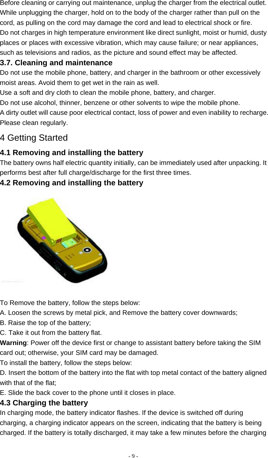   - 9 -Before cleaning or carrying out maintenance, unplug the charger from the electrical outlet. While unplugging the charger, hold on to the body of the charger rather than pull on the cord, as pulling on the cord may damage the cord and lead to electrical shock or fire. Do not charges in high temperature environment like direct sunlight, moist or humid, dusty places or places with excessive vibration, which may cause failure; or near appliances, such as televisions and radios, as the picture and sound effect may be affected. 3.7. Cleaning and maintenance Do not use the mobile phone, battery, and charger in the bathroom or other excessively moist areas. Avoid them to get wet in the rain as well. Use a soft and dry cloth to clean the mobile phone, battery, and charger. Do not use alcohol, thinner, benzene or other solvents to wipe the mobile phone. A dirty outlet will cause poor electrical contact, loss of power and even inability to recharge. Please clean regularly. 4 Getting Started 4.1 Removing and installing the battery The battery owns half electric quantity initially, can be immediately used after unpacking. It performs best after full charge/discharge for the first three times. 4.2 Removing and installing the battery  To Remove the battery, follow the steps below: A. Loosen the screws by metal pick, and Remove the battery cover downwards; B. Raise the top of the battery; C. Take it out from the battery flat. Warning: Power off the device first or change to assistant battery before taking the SIM card out; otherwise, your SIM card may be damaged. To install the battery, follow the steps below: D. Insert the bottom of the battery into the flat with top metal contact of the battery aligned with that of the flat; E. Slide the back cover to the phone until it closes in place. 4.3 Charging the battery In charging mode, the battery indicator flashes. If the device is switched off during charging, a charging indicator appears on the screen, indicating that the battery is being charged. If the battery is totally discharged, it may take a few minutes before the charging 