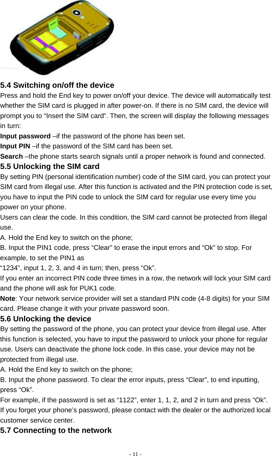   - 11 - 5.4 Switching on/off the device Press and hold the End key to power on/off your device. The device will automatically test whether the SIM card is plugged in after power-on. If there is no SIM card, the device will prompt you to “Insert the SIM card”. Then, the screen will display the following messages in turn: Input password –if the password of the phone has been set. Input PIN –if the password of the SIM card has been set. Search –the phone starts search signals until a proper network is found and connected. 5.5 Unlocking the SIM card By setting PIN (personal identification number) code of the SIM card, you can protect your SIM card from illegal use. After this function is activated and the PIN protection code is set, you have to input the PIN code to unlock the SIM card for regular use every time you power on your phone. Users can clear the code. In this condition, the SIM card cannot be protected from illegal use. A. Hold the End key to switch on the phone; B. Input the PIN1 code, press “Clear” to erase the input errors and “Ok” to stop. For example, to set the PIN1 as “1234”, input 1, 2, 3, and 4 in turn; then, press “Ok”. If you enter an incorrect PIN code three times in a row, the network will lock your SIM card and the phone will ask for PUK1 code. Note: Your network service provider will set a standard PIN code (4-8 digits) for your SIM card. Please change it with your private password soon. 5.6 Unlocking the device By setting the password of the phone, you can protect your device from illegal use. After this function is selected, you have to input the password to unlock your phone for regular use. Users can deactivate the phone lock code. In this case, your device may not be protected from illegal use. A. Hold the End key to switch on the phone; B. Input the phone password. To clear the error inputs, press “Clear”, to end inputting, press “Ok”. For example, if the password is set as “1122”, enter 1, 1, 2, and 2 in turn and press “Ok”. If you forget your phone’s password, please contact with the dealer or the authorized local customer service center. 5.7 Connecting to the network 