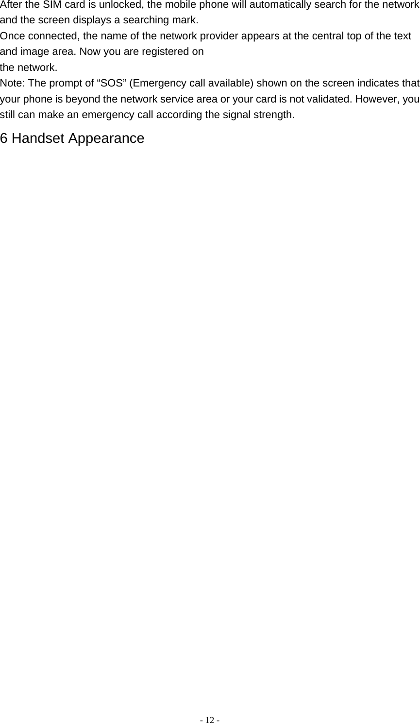   - 12 -After the SIM card is unlocked, the mobile phone will automatically search for the network and the screen displays a searching mark. Once connected, the name of the network provider appears at the central top of the text and image area. Now you are registered on the network. Note: The prompt of “SOS” (Emergency call available) shown on the screen indicates that your phone is beyond the network service area or your card is not validated. However, you still can make an emergency call according the signal strength. 6 Handset Appearance                  
