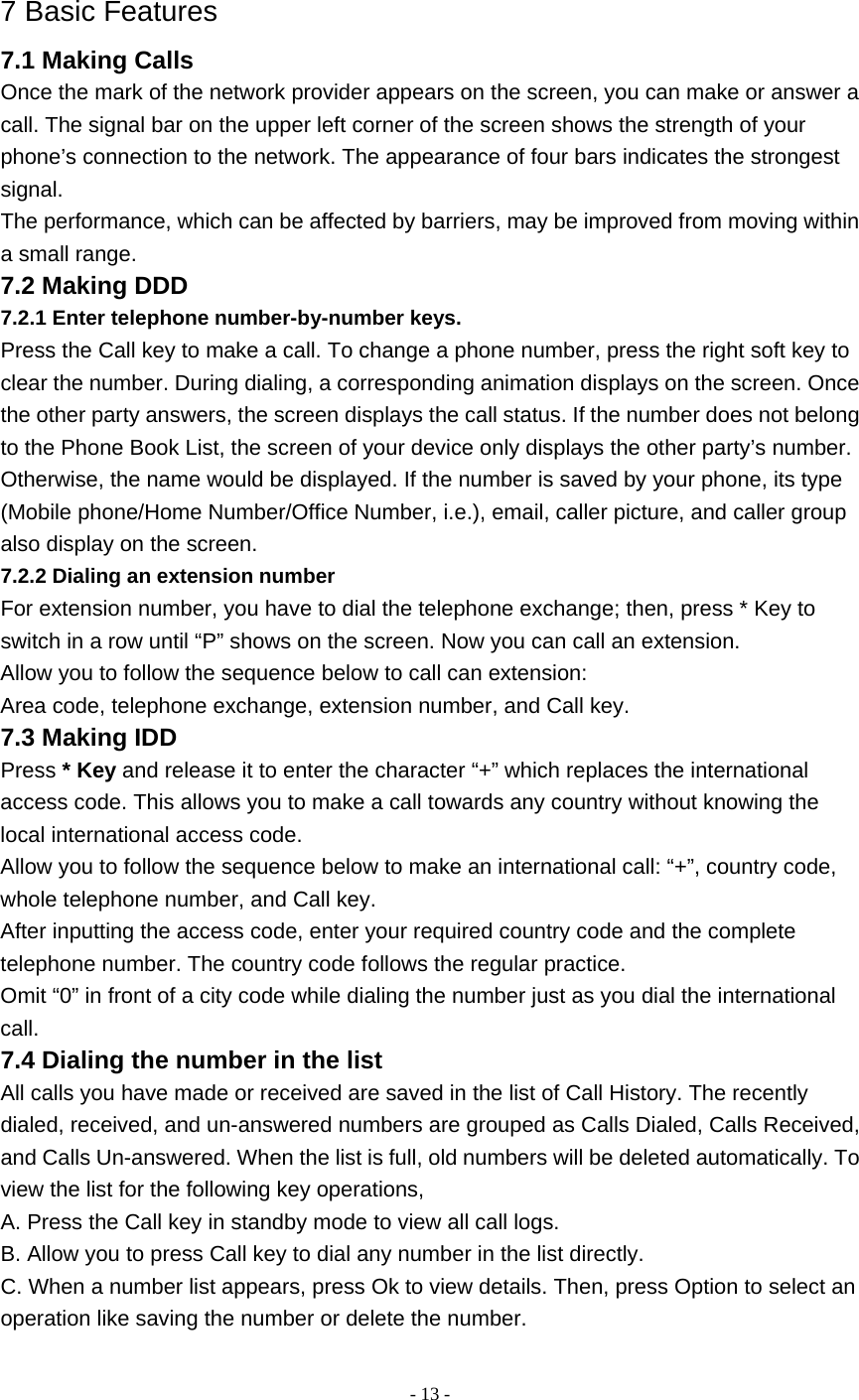   - 13 - 7 Basic Features 7.1 Making Calls Once the mark of the network provider appears on the screen, you can make or answer a call. The signal bar on the upper left corner of the screen shows the strength of your phone’s connection to the network. The appearance of four bars indicates the strongest signal. The performance, which can be affected by barriers, may be improved from moving within a small range. 7.2 Making DDD 7.2.1 Enter telephone number-by-number keys. Press the Call key to make a call. To change a phone number, press the right soft key to clear the number. During dialing, a corresponding animation displays on the screen. Once the other party answers, the screen displays the call status. If the number does not belong to the Phone Book List, the screen of your device only displays the other party’s number. Otherwise, the name would be displayed. If the number is saved by your phone, its type (Mobile phone/Home Number/Office Number, i.e.), email, caller picture, and caller group also display on the screen. 7.2.2 Dialing an extension number For extension number, you have to dial the telephone exchange; then, press * Key to switch in a row until “P” shows on the screen. Now you can call an extension. Allow you to follow the sequence below to call can extension: Area code, telephone exchange, extension number, and Call key. 7.3 Making IDD Press * Key and release it to enter the character “+” which replaces the international access code. This allows you to make a call towards any country without knowing the local international access code. Allow you to follow the sequence below to make an international call: “+”, country code, whole telephone number, and Call key. After inputting the access code, enter your required country code and the complete telephone number. The country code follows the regular practice. Omit “0” in front of a city code while dialing the number just as you dial the international call. 7.4 Dialing the number in the list All calls you have made or received are saved in the list of Call History. The recently dialed, received, and un-answered numbers are grouped as Calls Dialed, Calls Received, and Calls Un-answered. When the list is full, old numbers will be deleted automatically. To view the list for the following key operations, A. Press the Call key in standby mode to view all call logs. B. Allow you to press Call key to dial any number in the list directly. C. When a number list appears, press Ok to view details. Then, press Option to select an operation like saving the number or delete the number. 
