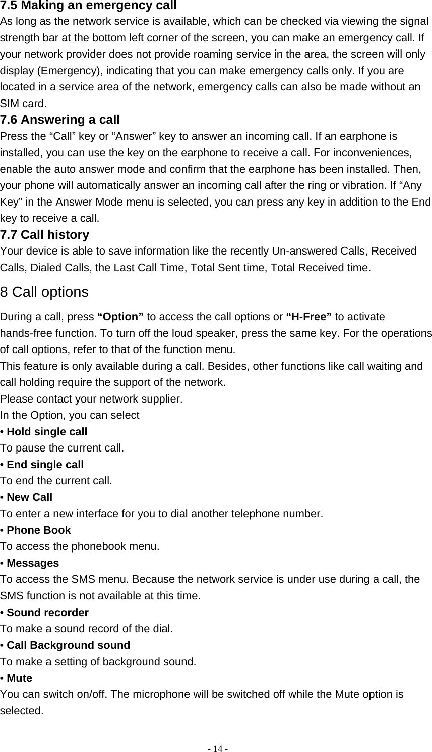   - 14 -7.5 Making an emergency call As long as the network service is available, which can be checked via viewing the signal strength bar at the bottom left corner of the screen, you can make an emergency call. If your network provider does not provide roaming service in the area, the screen will only display (Emergency), indicating that you can make emergency calls only. If you are located in a service area of the network, emergency calls can also be made without an SIM card. 7.6 Answering a call Press the “Call” key or “Answer” key to answer an incoming call. If an earphone is installed, you can use the key on the earphone to receive a call. For inconveniences, enable the auto answer mode and confirm that the earphone has been installed. Then, your phone will automatically answer an incoming call after the ring or vibration. If “Any Key” in the Answer Mode menu is selected, you can press any key in addition to the End key to receive a call. 7.7 Call history Your device is able to save information like the recently Un-answered Calls, Received Calls, Dialed Calls, the Last Call Time, Total Sent time, Total Received time. 8 Call options During a call, press “Option” to access the call options or “H-Free” to activate hands-free function. To turn off the loud speaker, press the same key. For the operations of call options, refer to that of the function menu. This feature is only available during a call. Besides, other functions like call waiting and call holding require the support of the network. Please contact your network supplier. In the Option, you can select • Hold single call To pause the current call. • End single call To end the current call. • New Call To enter a new interface for you to dial another telephone number. • Phone Book To access the phonebook menu. • Messages To access the SMS menu. Because the network service is under use during a call, the SMS function is not available at this time. • Sound recorder To make a sound record of the dial. • Call Background sound To make a setting of background sound. • Mute You can switch on/off. The microphone will be switched off while the Mute option is selected. 