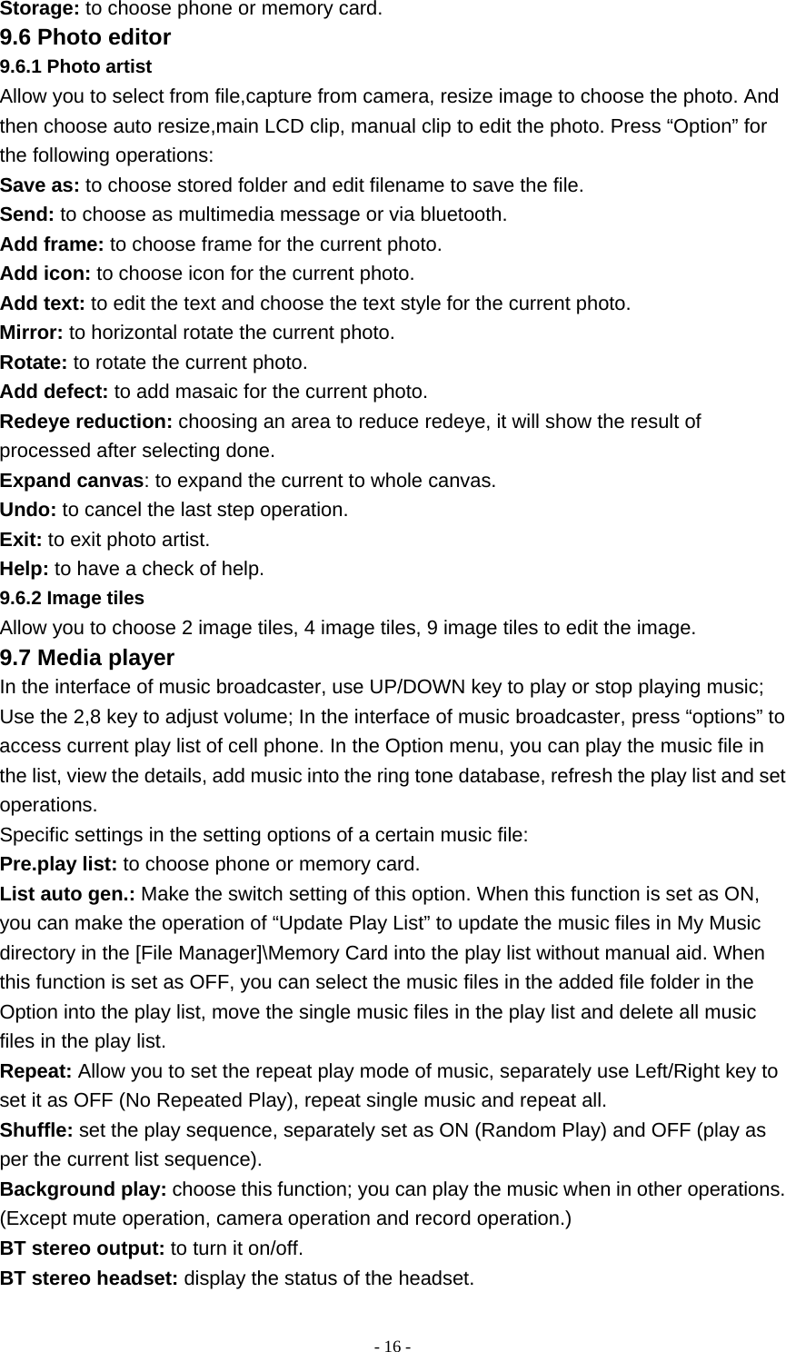   - 16 -Storage: to choose phone or memory card. 9.6 Photo editor 9.6.1 Photo artist Allow you to select from file,capture from camera, resize image to choose the photo. And then choose auto resize,main LCD clip, manual clip to edit the photo. Press “Option” for the following operations: Save as: to choose stored folder and edit filename to save the file. Send: to choose as multimedia message or via bluetooth. Add frame: to choose frame for the current photo. Add icon: to choose icon for the current photo. Add text: to edit the text and choose the text style for the current photo. Mirror: to horizontal rotate the current photo. Rotate: to rotate the current photo. Add defect: to add masaic for the current photo. Redeye reduction: choosing an area to reduce redeye, it will show the result of processed after selecting done. Expand canvas: to expand the current to whole canvas. Undo: to cancel the last step operation. Exit: to exit photo artist. Help: to have a check of help. 9.6.2 Image tiles Allow you to choose 2 image tiles, 4 image tiles, 9 image tiles to edit the image. 9.7 Media player In the interface of music broadcaster, use UP/DOWN key to play or stop playing music; Use the 2,8 key to adjust volume; In the interface of music broadcaster, press “options” to access current play list of cell phone. In the Option menu, you can play the music file in the list, view the details, add music into the ring tone database, refresh the play list and set operations. Specific settings in the setting options of a certain music file: Pre.play list: to choose phone or memory card. List auto gen.: Make the switch setting of this option. When this function is set as ON, you can make the operation of “Update Play List” to update the music files in My Music directory in the [File Manager]\Memory Card into the play list without manual aid. When this function is set as OFF, you can select the music files in the added file folder in the Option into the play list, move the single music files in the play list and delete all music files in the play list. Repeat: Allow you to set the repeat play mode of music, separately use Left/Right key to set it as OFF (No Repeated Play), repeat single music and repeat all. Shuffle: set the play sequence, separately set as ON (Random Play) and OFF (play as per the current list sequence). Background play: choose this function; you can play the music when in other operations. (Except mute operation, camera operation and record operation.) BT stereo output: to turn it on/off. BT stereo headset: display the status of the headset. 