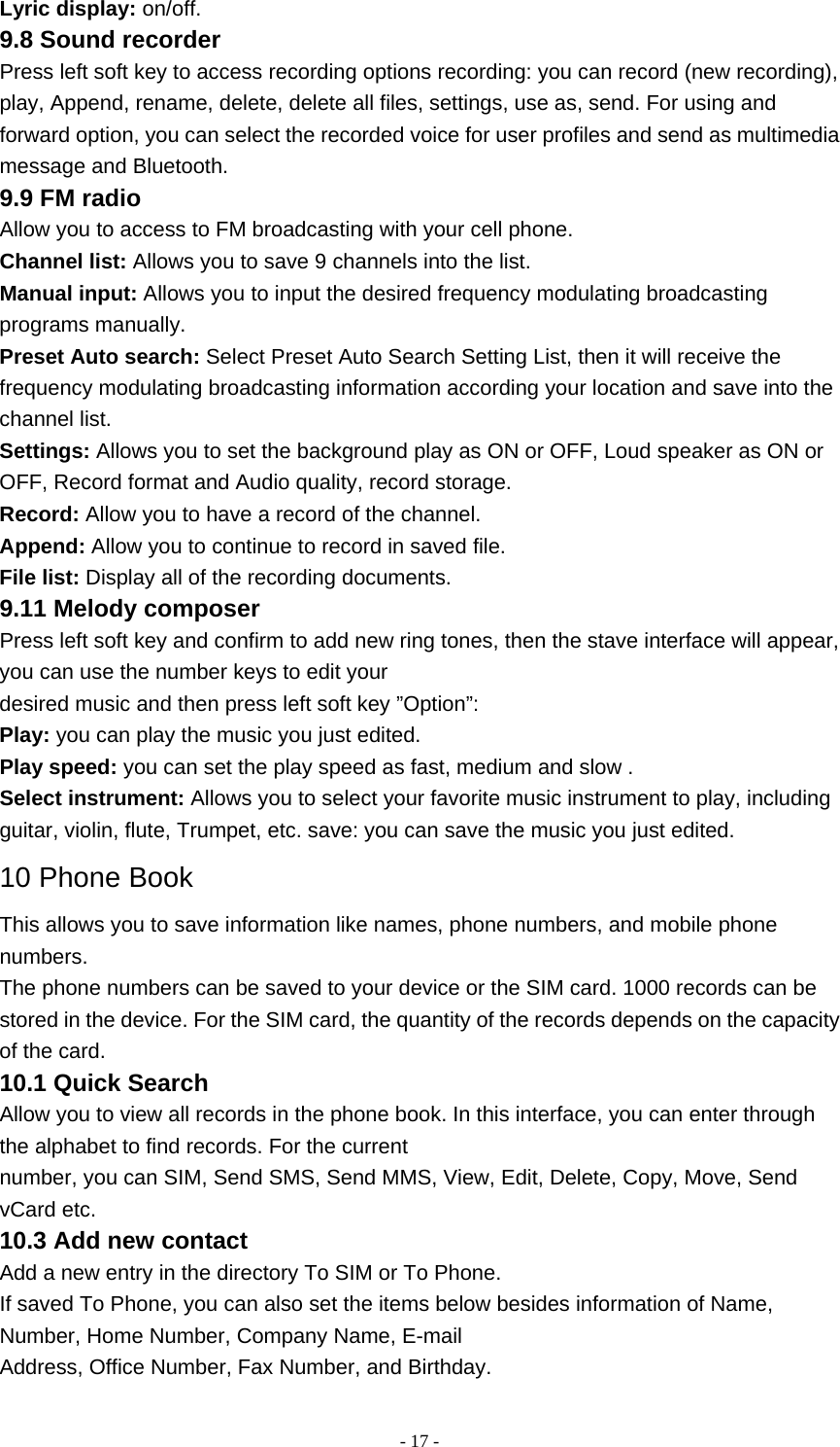   - 17 -Lyric display: on/off. 9.8 Sound recorder Press left soft key to access recording options recording: you can record (new recording), play, Append, rename, delete, delete all files, settings, use as, send. For using and forward option, you can select the recorded voice for user profiles and send as multimedia message and Bluetooth. 9.9 FM radio Allow you to access to FM broadcasting with your cell phone. Channel list: Allows you to save 9 channels into the list. Manual input: Allows you to input the desired frequency modulating broadcasting programs manually. Preset Auto search: Select Preset Auto Search Setting List, then it will receive the frequency modulating broadcasting information according your location and save into the channel list. Settings: Allows you to set the background play as ON or OFF, Loud speaker as ON or OFF, Record format and Audio quality, record storage. Record: Allow you to have a record of the channel. Append: Allow you to continue to record in saved file. File list: Display all of the recording documents. 9.11 Melody composer Press left soft key and confirm to add new ring tones, then the stave interface will appear, you can use the number keys to edit your desired music and then press left soft key ”Option”: Play: you can play the music you just edited. Play speed: you can set the play speed as fast, medium and slow . Select instrument: Allows you to select your favorite music instrument to play, including guitar, violin, flute, Trumpet, etc. save: you can save the music you just edited. 10 Phone Book This allows you to save information like names, phone numbers, and mobile phone numbers. The phone numbers can be saved to your device or the SIM card. 1000 records can be stored in the device. For the SIM card, the quantity of the records depends on the capacity of the card. 10.1 Quick Search Allow you to view all records in the phone book. In this interface, you can enter through the alphabet to find records. For the current number, you can SIM, Send SMS, Send MMS, View, Edit, Delete, Copy, Move, Send vCard etc. 10.3 Add new contact Add a new entry in the directory To SIM or To Phone. If saved To Phone, you can also set the items below besides information of Name, Number, Home Number, Company Name, E-mail Address, Office Number, Fax Number, and Birthday. 