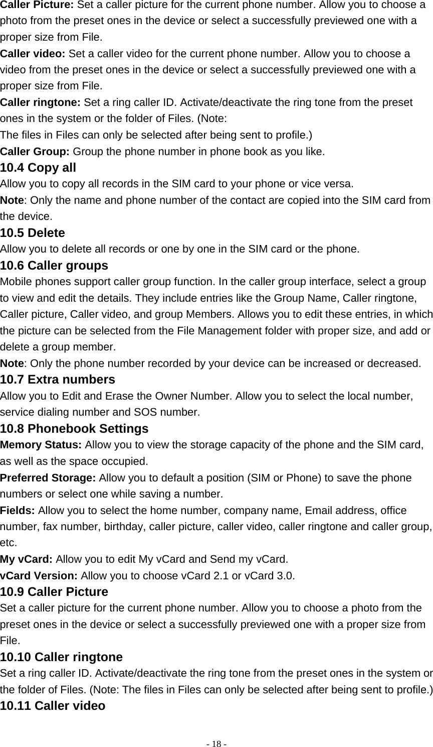   - 18 -Caller Picture: Set a caller picture for the current phone number. Allow you to choose a photo from the preset ones in the device or select a successfully previewed one with a proper size from File. Caller video: Set a caller video for the current phone number. Allow you to choose a video from the preset ones in the device or select a successfully previewed one with a proper size from File. Caller ringtone: Set a ring caller ID. Activate/deactivate the ring tone from the preset ones in the system or the folder of Files. (Note: The files in Files can only be selected after being sent to profile.) Caller Group: Group the phone number in phone book as you like. 10.4 Copy all Allow you to copy all records in the SIM card to your phone or vice versa. Note: Only the name and phone number of the contact are copied into the SIM card from the device. 10.5 Delete Allow you to delete all records or one by one in the SIM card or the phone. 10.6 Caller groups Mobile phones support caller group function. In the caller group interface, select a group to view and edit the details. They include entries like the Group Name, Caller ringtone, Caller picture, Caller video, and group Members. Allows you to edit these entries, in which the picture can be selected from the File Management folder with proper size, and add or delete a group member. Note: Only the phone number recorded by your device can be increased or decreased. 10.7 Extra numbers Allow you to Edit and Erase the Owner Number. Allow you to select the local number, service dialing number and SOS number. 10.8 Phonebook Settings Memory Status: Allow you to view the storage capacity of the phone and the SIM card, as well as the space occupied. Preferred Storage: Allow you to default a position (SIM or Phone) to save the phone numbers or select one while saving a number. Fields: Allow you to select the home number, company name, Email address, office number, fax number, birthday, caller picture, caller video, caller ringtone and caller group, etc. My vCard: Allow you to edit My vCard and Send my vCard. vCard Version: Allow you to choose vCard 2.1 or vCard 3.0. 10.9 Caller Picture Set a caller picture for the current phone number. Allow you to choose a photo from the preset ones in the device or select a successfully previewed one with a proper size from File. 10.10 Caller ringtone Set a ring caller ID. Activate/deactivate the ring tone from the preset ones in the system or the folder of Files. (Note: The files in Files can only be selected after being sent to profile.) 10.11 Caller video 