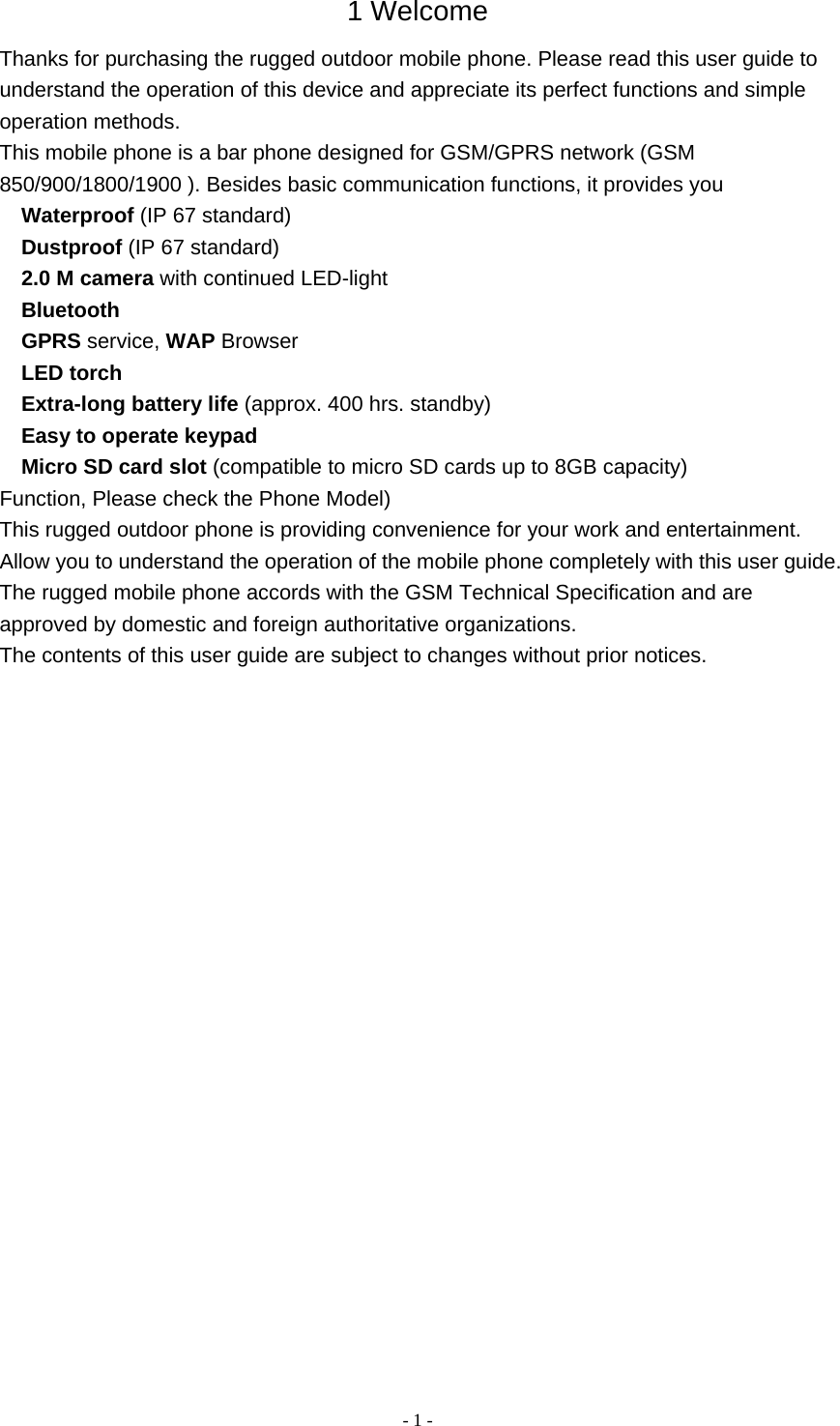   - 1 -1 Welcome Thanks for purchasing the rugged outdoor mobile phone. Please read this user guide to understand the operation of this device and appreciate its perfect functions and simple operation methods. This mobile phone is a bar phone designed for GSM/GPRS network (GSM 850/900/1800/1900 ). Besides basic communication functions, it provides you  Waterproof (IP 67 standard)  Dustproof (IP 67 standard)  2.0 M camera with continued LED-light  Bluetooth  GPRS service, WAP Browser  LED torch  Extra-long battery life (approx. 400 hrs. standby)  Easy to operate keypad  Micro SD card slot (compatible to micro SD cards up to 8GB capacity) Function, Please check the Phone Model) This rugged outdoor phone is providing convenience for your work and entertainment. Allow you to understand the operation of the mobile phone completely with this user guide. The rugged mobile phone accords with the GSM Technical Specification and are approved by domestic and foreign authoritative organizations. The contents of this user guide are subject to changes without prior notices.