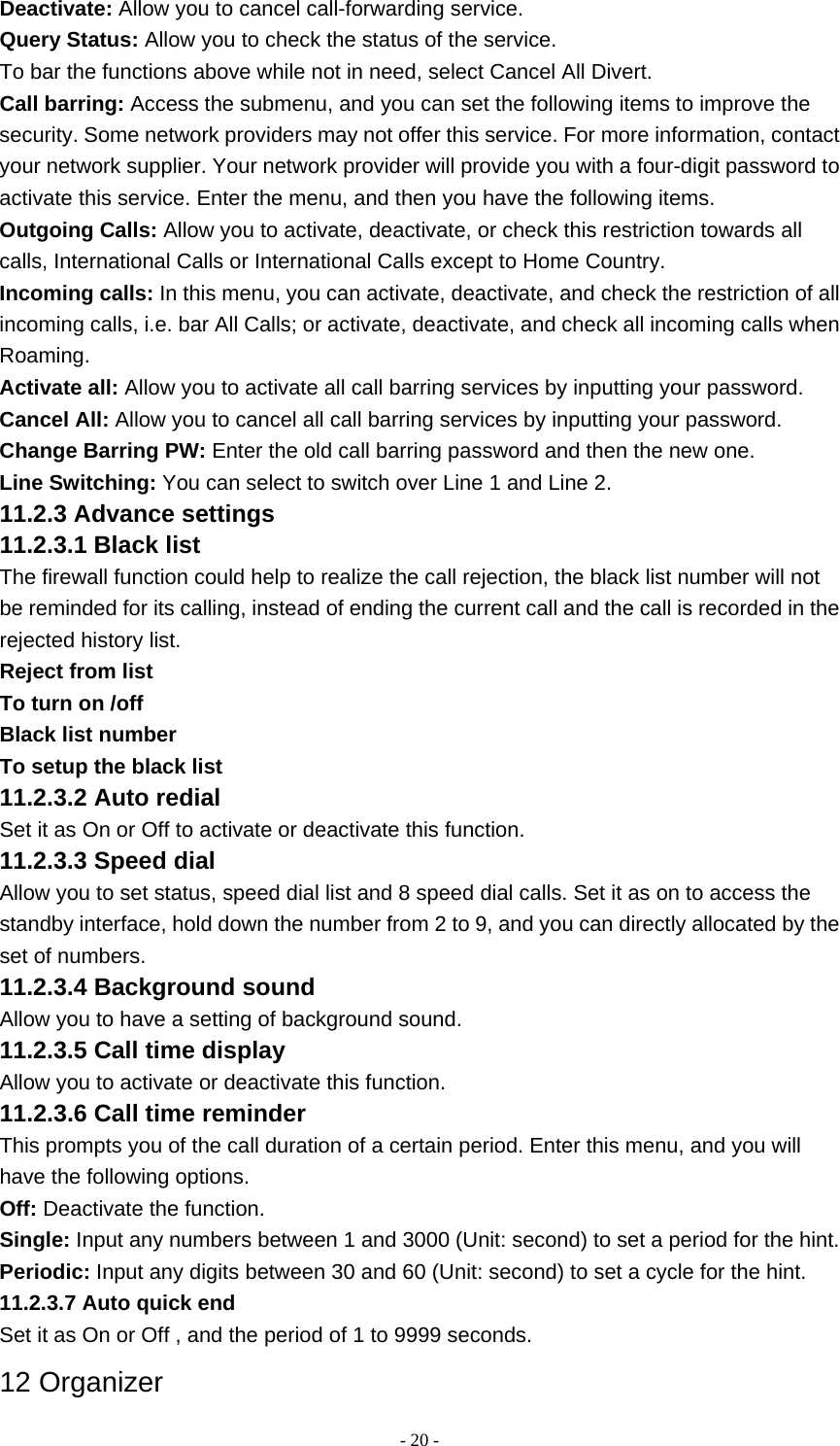   - 20 -Deactivate: Allow you to cancel call-forwarding service. Query Status: Allow you to check the status of the service. To bar the functions above while not in need, select Cancel All Divert. Call barring: Access the submenu, and you can set the following items to improve the security. Some network providers may not offer this service. For more information, contact your network supplier. Your network provider will provide you with a four-digit password to activate this service. Enter the menu, and then you have the following items. Outgoing Calls: Allow you to activate, deactivate, or check this restriction towards all calls, International Calls or International Calls except to Home Country. Incoming calls: In this menu, you can activate, deactivate, and check the restriction of all incoming calls, i.e. bar All Calls; or activate, deactivate, and check all incoming calls when Roaming. Activate all: Allow you to activate all call barring services by inputting your password. Cancel All: Allow you to cancel all call barring services by inputting your password. Change Barring PW: Enter the old call barring password and then the new one. Line Switching: You can select to switch over Line 1 and Line 2. 11.2.3 Advance settings 11.2.3.1 Black list The firewall function could help to realize the call rejection, the black list number will not be reminded for its calling, instead of ending the current call and the call is recorded in the rejected history list. Reject from list To turn on /off Black list number To setup the black list 11.2.3.2 Auto redial Set it as On or Off to activate or deactivate this function. 11.2.3.3 Speed dial Allow you to set status, speed dial list and 8 speed dial calls. Set it as on to access the standby interface, hold down the number from 2 to 9, and you can directly allocated by the set of numbers. 11.2.3.4 Background sound Allow you to have a setting of background sound. 11.2.3.5 Call time display Allow you to activate or deactivate this function. 11.2.3.6 Call time reminder This prompts you of the call duration of a certain period. Enter this menu, and you will have the following options. Off: Deactivate the function. Single: Input any numbers between 1 and 3000 (Unit: second) to set a period for the hint. Periodic: Input any digits between 30 and 60 (Unit: second) to set a cycle for the hint. 11.2.3.7 Auto quick end Set it as On or Off , and the period of 1 to 9999 seconds. 12 Organizer 