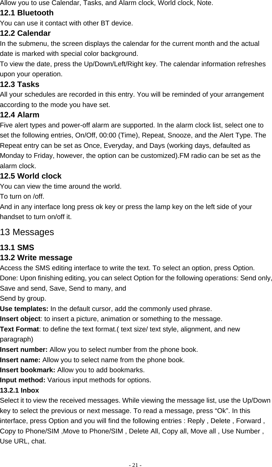   - 21 -Allow you to use Calendar, Tasks, and Alarm clock, World clock, Note. 12.1 Bluetooth You can use it contact with other BT device. 12.2 Calendar In the submenu, the screen displays the calendar for the current month and the actual date is marked with special color background. To view the date, press the Up/Down/Left/Right key. The calendar information refreshes upon your operation. 12.3 Tasks All your schedules are recorded in this entry. You will be reminded of your arrangement according to the mode you have set. 12.4 Alarm Five alert types and power-off alarm are supported. In the alarm clock list, select one to set the following entries, On/Off, 00:00 (Time), Repeat, Snooze, and the Alert Type. The Repeat entry can be set as Once, Everyday, and Days (working days, defaulted as Monday to Friday, however, the option can be customized).FM radio can be set as the alarm clock. 12.5 World clock You can view the time around the world. To turn on /off. And in any interface long press ok key or press the lamp key on the left side of your handset to turn on/off it. 13 Messages 13.1 SMS 13.2 Write message Access the SMS editing interface to write the text. To select an option, press Option. Done: Upon finishing editing, you can select Option for the following operations: Send only, Save and send, Save, Send to many, and Send by group. Use templates: In the default cursor, add the commonly used phrase. Insert object: to insert a picture, animation or something to the message. Text Format: to define the text format.( text size/ text style, alignment, and new paragraph) Insert number: Allow you to select number from the phone book. Insert name: Allow you to select name from the phone book. Insert bookmark: Allow you to add bookmarks. Input method: Various input methods for options. 13.2.1 Inbox Select it to view the received messages. While viewing the message list, use the Up/Down key to select the previous or next message. To read a message, press “Ok”. In this interface, press Option and you will find the following entries : Reply , Delete , Forward , Copy to Phone/SIM ,Move to Phone/SIM , Delete All, Copy all, Move all , Use Number , Use URL, chat. 