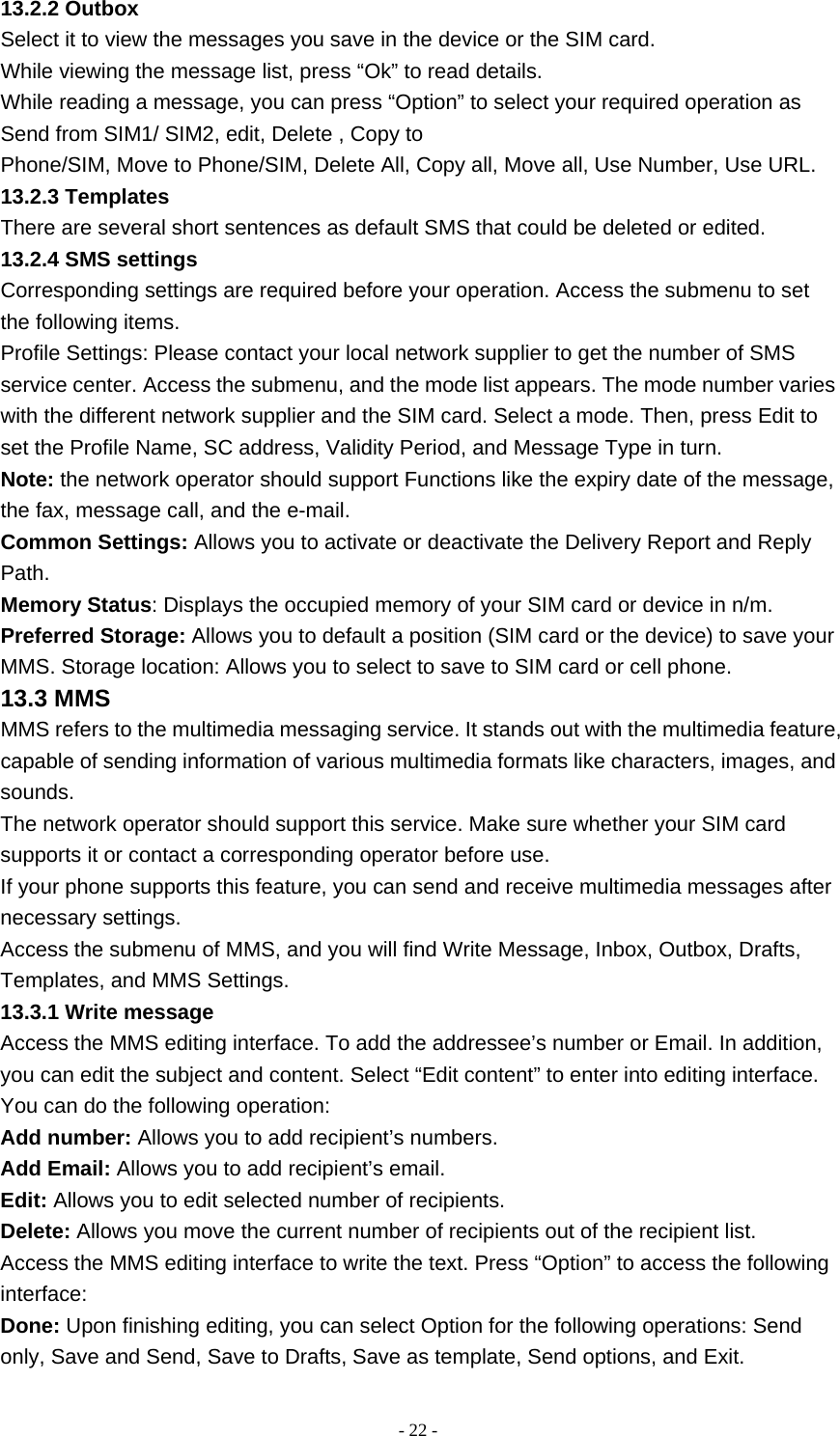   - 22 -13.2.2 Outbox Select it to view the messages you save in the device or the SIM card. While viewing the message list, press “Ok” to read details. While reading a message, you can press “Option” to select your required operation as Send from SIM1/ SIM2, edit, Delete , Copy to Phone/SIM, Move to Phone/SIM, Delete All, Copy all, Move all, Use Number, Use URL. 13.2.3 Templates There are several short sentences as default SMS that could be deleted or edited. 13.2.4 SMS settings Corresponding settings are required before your operation. Access the submenu to set the following items. Profile Settings: Please contact your local network supplier to get the number of SMS service center. Access the submenu, and the mode list appears. The mode number varies with the different network supplier and the SIM card. Select a mode. Then, press Edit to set the Profile Name, SC address, Validity Period, and Message Type in turn. Note: the network operator should support Functions like the expiry date of the message, the fax, message call, and the e-mail. Common Settings: Allows you to activate or deactivate the Delivery Report and Reply Path. Memory Status: Displays the occupied memory of your SIM card or device in n/m. Preferred Storage: Allows you to default a position (SIM card or the device) to save your MMS. Storage location: Allows you to select to save to SIM card or cell phone. 13.3 MMS MMS refers to the multimedia messaging service. It stands out with the multimedia feature, capable of sending information of various multimedia formats like characters, images, and sounds. The network operator should support this service. Make sure whether your SIM card supports it or contact a corresponding operator before use. If your phone supports this feature, you can send and receive multimedia messages after necessary settings. Access the submenu of MMS, and you will find Write Message, Inbox, Outbox, Drafts, Templates, and MMS Settings. 13.3.1 Write message Access the MMS editing interface. To add the addressee’s number or Email. In addition, you can edit the subject and content. Select “Edit content” to enter into editing interface. You can do the following operation: Add number: Allows you to add recipient’s numbers. Add Email: Allows you to add recipient’s email. Edit: Allows you to edit selected number of recipients. Delete: Allows you move the current number of recipients out of the recipient list. Access the MMS editing interface to write the text. Press “Option” to access the following interface: Done: Upon finishing editing, you can select Option for the following operations: Send only, Save and Send, Save to Drafts, Save as template, Send options, and Exit. 