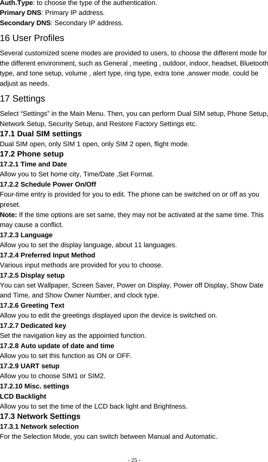   - 25 -Auth.Type: to choose the type of the authentication. Primary DNS: Primary IP address. Secondary DNS: Secondary IP address. 16 User Profiles Several customized scene modes are provided to users, to choose the different mode for the different environment, such as General , meeting , outdoor, indoor, headset, Bluetooth type, and tone setup, volume , alert type, ring type, extra tone ,answer mode. could be adjust as needs. 17 Settings Select “Settings” in the Main Menu. Then, you can perform Dual SIM setup, Phone Setup, Network Setup, Security Setup, and Restore Factory Settings etc. 17.1 Dual SIM settings Dual SIM open, only SIM 1 open, only SIM 2 open, flight mode. 17.2 Phone setup 17.2.1 Time and Date Allow you to Set home city, Time/Date ,Set Format. 17.2.2 Schedule Power On/Off Four-time entry is provided for you to edit. The phone can be switched on or off as you preset. Note: If the time options are set same, they may not be activated at the same time. This may cause a conflict. 17.2.3 Language Allow you to set the display language, about 11 languages. 17.2.4 Preferred Input Method Various input methods are provided for you to choose. 17.2.5 Display setup You can set Wallpaper, Screen Saver, Power on Display, Power off Display, Show Date and Time, and Show Owner Number, and clock type. 17.2.6 Greeting Text Allow you to edit the greetings displayed upon the device is switched on. 17.2.7 Dedicated key Set the navigation key as the appointed function. 17.2.8 Auto update of date and time Allow you to set this function as ON or OFF. 17.2.9 UART setup Allow you to choose SIM1 or SIM2. 17.2.10 Misc. settings LCD Backlight Allow you to set the time of the LCD back light and Brightness. 17.3 Network Settings 17.3.1 Network selection For the Selection Mode, you can switch between Manual and Automatic. 