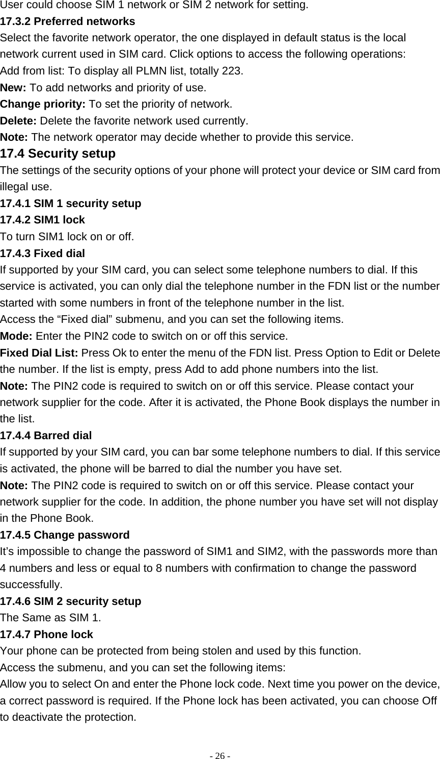   - 26 -User could choose SIM 1 network or SIM 2 network for setting. 17.3.2 Preferred networks Select the favorite network operator, the one displayed in default status is the local network current used in SIM card. Click options to access the following operations: Add from list: To display all PLMN list, totally 223. New: To add networks and priority of use. Change priority: To set the priority of network. Delete: Delete the favorite network used currently. Note: The network operator may decide whether to provide this service. 17.4 Security setup The settings of the security options of your phone will protect your device or SIM card from illegal use. 17.4.1 SIM 1 security setup 17.4.2 SIM1 lock To turn SIM1 lock on or off. 17.4.3 Fixed dial If supported by your SIM card, you can select some telephone numbers to dial. If this service is activated, you can only dial the telephone number in the FDN list or the number started with some numbers in front of the telephone number in the list. Access the “Fixed dial” submenu, and you can set the following items. Mode: Enter the PIN2 code to switch on or off this service. Fixed Dial List: Press Ok to enter the menu of the FDN list. Press Option to Edit or Delete the number. If the list is empty, press Add to add phone numbers into the list. Note: The PIN2 code is required to switch on or off this service. Please contact your network supplier for the code. After it is activated, the Phone Book displays the number in the list. 17.4.4 Barred dial If supported by your SIM card, you can bar some telephone numbers to dial. If this service is activated, the phone will be barred to dial the number you have set. Note: The PIN2 code is required to switch on or off this service. Please contact your network supplier for the code. In addition, the phone number you have set will not display in the Phone Book. 17.4.5 Change password It’s impossible to change the password of SIM1 and SIM2, with the passwords more than 4 numbers and less or equal to 8 numbers with confirmation to change the password successfully. 17.4.6 SIM 2 security setup The Same as SIM 1. 17.4.7 Phone lock Your phone can be protected from being stolen and used by this function. Access the submenu, and you can set the following items: Allow you to select On and enter the Phone lock code. Next time you power on the device, a correct password is required. If the Phone lock has been activated, you can choose Off to deactivate the protection. 