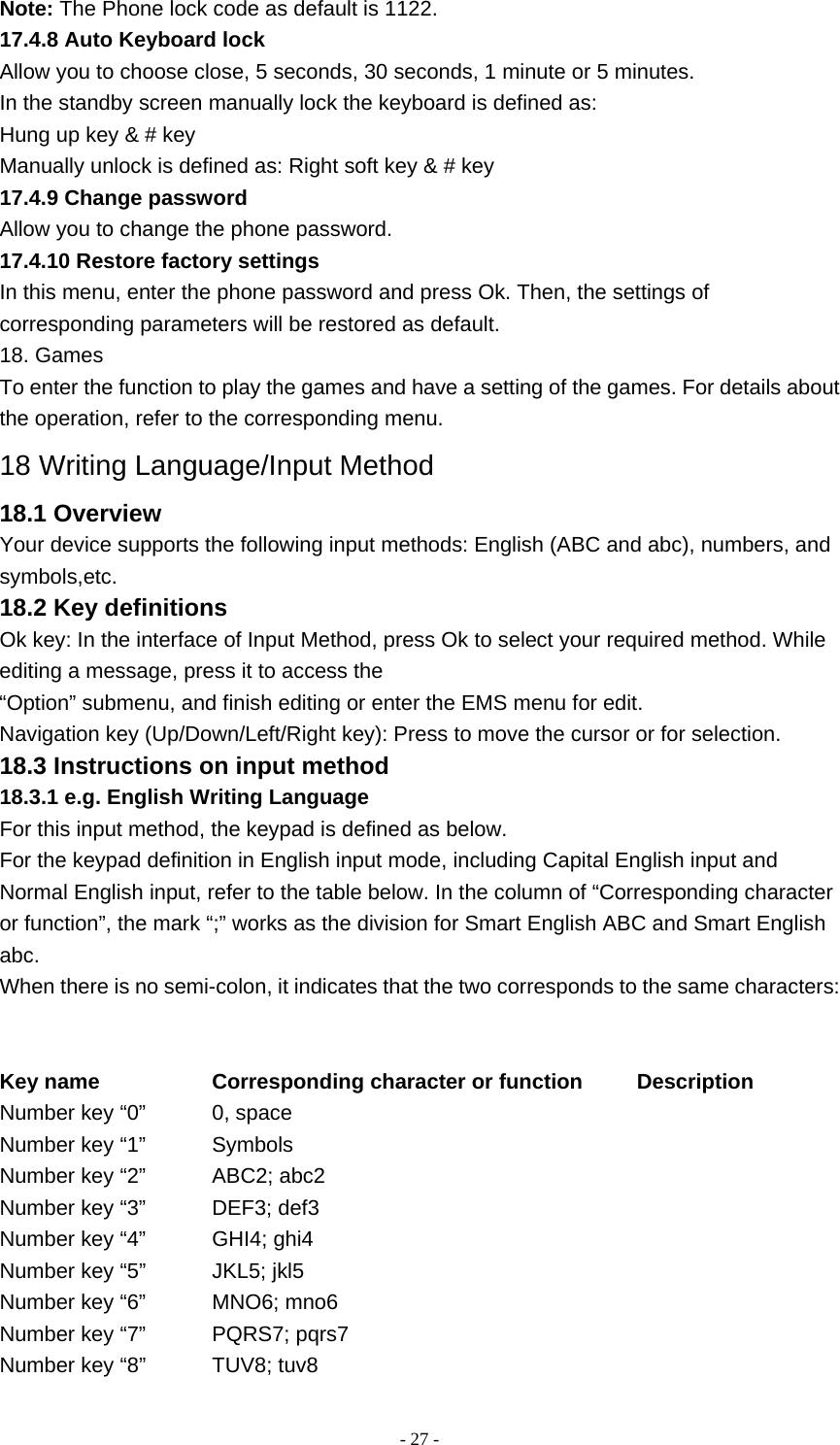   - 27 -Note: The Phone lock code as default is 1122. 17.4.8 Auto Keyboard lock Allow you to choose close, 5 seconds, 30 seconds, 1 minute or 5 minutes. In the standby screen manually lock the keyboard is defined as: Hung up key &amp; # key Manually unlock is defined as: Right soft key &amp; # key 17.4.9 Change password Allow you to change the phone password. 17.4.10 Restore factory settings In this menu, enter the phone password and press Ok. Then, the settings of corresponding parameters will be restored as default. 18. Games To enter the function to play the games and have a setting of the games. For details about the operation, refer to the corresponding menu. 18 Writing Language/Input Method 18.1 Overview Your device supports the following input methods: English (ABC and abc), numbers, and symbols,etc. 18.2 Key definitions Ok key: In the interface of Input Method, press Ok to select your required method. While editing a message, press it to access the “Option” submenu, and finish editing or enter the EMS menu for edit. Navigation key (Up/Down/Left/Right key): Press to move the cursor or for selection. 18.3 Instructions on input method 18.3.1 e.g. English Writing Language For this input method, the keypad is defined as below. For the keypad definition in English input mode, including Capital English input and Normal English input, refer to the table below. In the column of “Corresponding character or function”, the mark “;” works as the division for Smart English ABC and Smart English abc. When there is no semi-colon, it indicates that the two corresponds to the same characters:   Key name        Corresponding character or function     Description Number key “0”      0, space Number key “1”      Symbols Number key “2”    ABC2; abc2 Number key “3”      DEF3; def3 Number key “4”      GHI4; ghi4 Number key “5”      JKL5; jkl5 Number key “6”      MNO6; mno6 Number key “7”      PQRS7; pqrs7 Number key “8”      TUV8; tuv8 