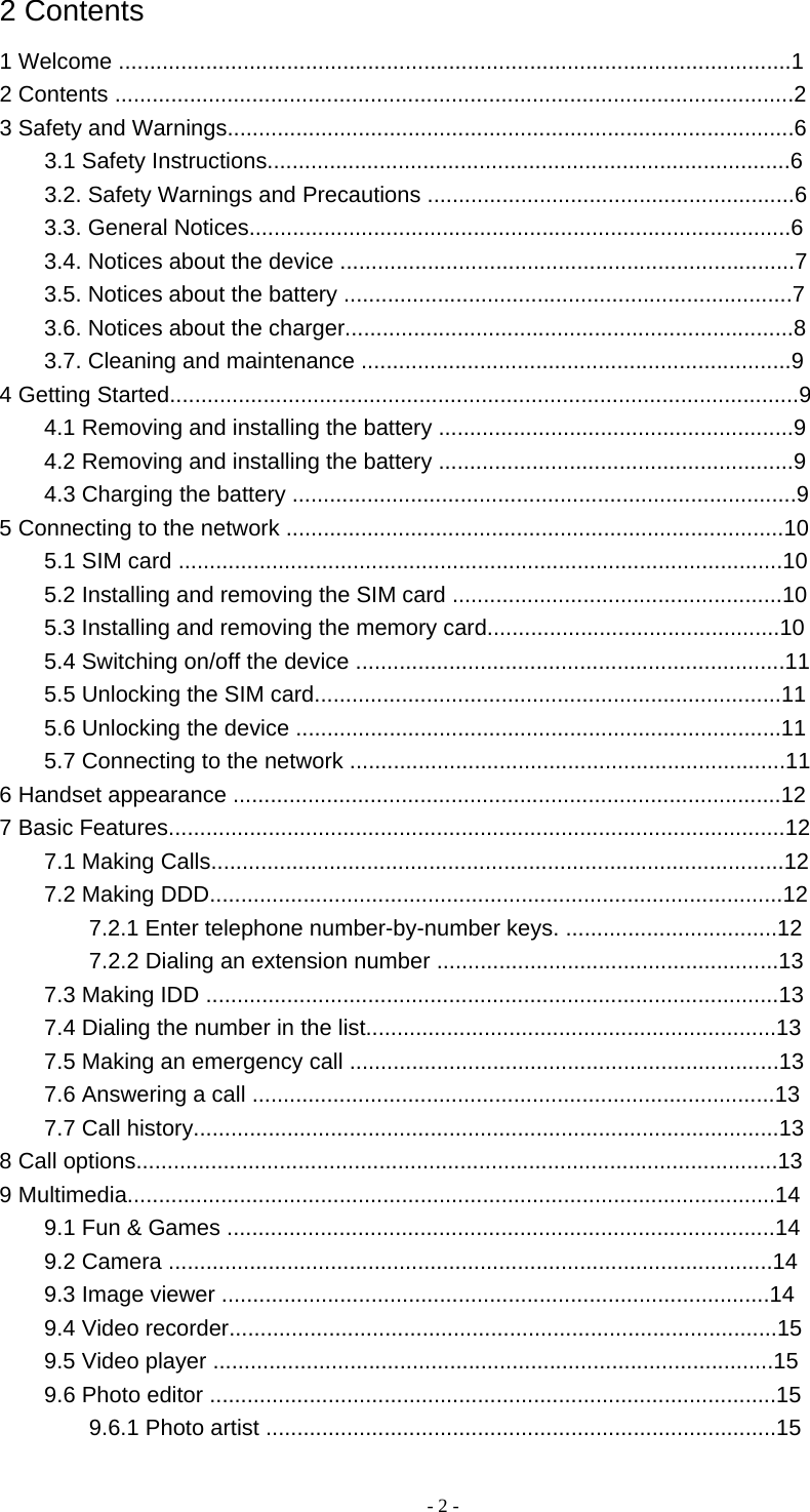   - 2 -2 Contents 1 Welcome ............................................................................................................1 2 Contents .............................................................................................................2 3 Safety and Warnings...........................................................................................6 3.1 Safety Instructions....................................................................................6 3.2. Safety Warnings and Precautions ...........................................................6 3.3. General Notices.......................................................................................6 3.4. Notices about the device .........................................................................7 3.5. Notices about the battery ........................................................................7 3.6. Notices about the charger........................................................................8 3.7. Cleaning and maintenance .....................................................................9 4 Getting Started.....................................................................................................9 4.1 Removing and installing the battery .........................................................9 4.2 Removing and installing the battery .........................................................9 4.3 Charging the battery .................................................................................9 5 Connecting to the network ................................................................................10 5.1 SIM card .................................................................................................10 5.2 Installing and removing the SIM card .....................................................10 5.3 Installing and removing the memory card...............................................10 5.4 Switching on/off the device .....................................................................11 5.5 Unlocking the SIM card...........................................................................11 5.6 Unlocking the device ..............................................................................11 5.7 Connecting to the network ......................................................................11 6 Handset appearance ........................................................................................12 7 Basic Features...................................................................................................12 7.1 Making Calls............................................................................................12 7.2 Making DDD............................................................................................12 7.2.1 Enter telephone number-by-number keys. ..................................12 7.2.2 Dialing an extension number .......................................................13 7.3 Making IDD ............................................................................................13 7.4 Dialing the number in the list..................................................................13 7.5 Making an emergency call .....................................................................13 7.6 Answering a call ....................................................................................13 7.7 Call history..............................................................................................13 8 Call options.......................................................................................................13 9 Multimedia........................................................................................................14 9.1 Fun &amp; Games ........................................................................................14 9.2 Camera .................................................................................................14 9.3 Image viewer ........................................................................................14 9.4 Video recorder........................................................................................15 9.5 Video player ..........................................................................................15 9.6 Photo editor ...........................................................................................15 9.6.1 Photo artist ..................................................................................15 