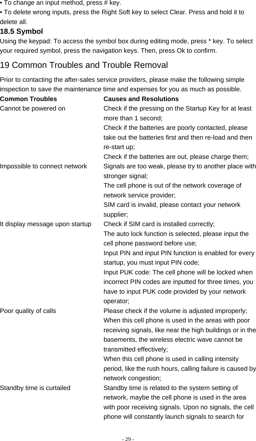   - 29 -• To change an input method, press # key. • To delete wrong inputs, press the Right Soft key to select Clear. Press and hold it to delete all. 18.5 Symbol Using the keypad: To access the symbol box during editing mode, press * key. To select your required symbol, press the navigation keys. Then, press Ok to confirm. 19 Common Troubles and Trouble Removal Prior to contacting the after-sales service providers, please make the following simple inspection to save the maintenance time and expenses for you as much as possible. Common Troubles     Causes and Resolutions Cannot be powered on    Check if the pressing on the Startup Key for at least more than 1 second; Check if the batteries are poorly contacted, please take out the batteries first and then re-load and then re-start up; Check if the batteries are out, please charge them; Impossible to connect network    Signals are too weak, please try to another place with stronger signal; The cell phone is out of the network coverage of network service provider; SIM card is invalid, please contact your network supplier; It display message upon startup    Check if SIM card is installed correctly; The auto lock function is selected, please input the cell phone password before use; Input PIN and input PIN function is enabled for every startup, you must input PIN code; Input PUK code: The cell phone will be locked when incorrect PIN codes are inputted for three times, you have to input PUK code provided by your network operator; Poor quality of calls    Please check if the volume is adjusted improperly; When this cell phone is used in the areas with poor receiving signals, like near the high buildings or in the basements, the wireless electric wave cannot be transmitted effectively; When this cell phone is used in calling intensity period, like the rush hours, calling failure is caused by network congestion; Standby time is curtailed    Standby time is related to the system setting of network, maybe the cell phone is used in the area with poor receiving signals. Upon no signals, the cell phone will constantly launch signals to search for 