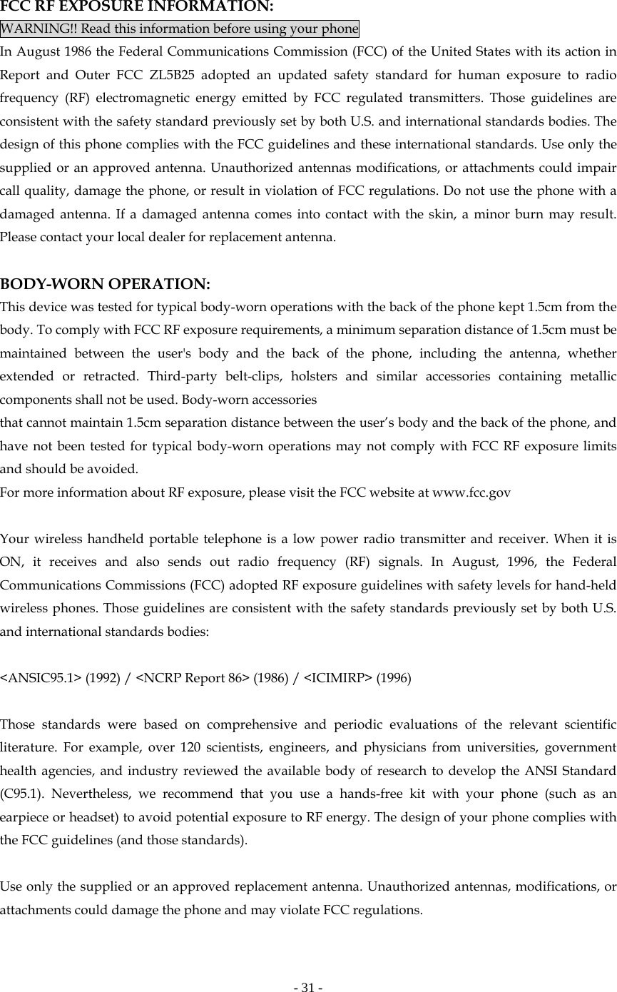   - 31 -   FCC RF EXPOSURE INFORMATION: WARNING!! Read this information before using your phone In August 1986 the Federal Communications Commission (FCC) of the United States with its action in Report and Outer FCC ZL5B25 adopted an updated safety standard for human exposure to radio frequency (RF) electromagnetic energy emitted by FCC regulated transmitters. Those guidelines are consistent with the safety standard previously set by both U.S. and international standards bodies. The design of this phone complies with the FCC guidelines and these international standards. Use only the supplied or an approved antenna. Unauthorized antennas modifications, or attachments could impair call quality, damage the phone, or result in violation of FCC regulations. Do not use the phone with a damaged antenna. If a damaged antenna comes into contact with the skin, a minor burn may result. Please contact your local dealer for replacement antenna.  BODY-WORN OPERATION: This device was tested for typical body-worn operations with the back of the phone kept 1.5cm from the body. To comply with FCC RF exposure requirements, a minimum separation distance of 1.5cm must be maintained between the user&apos;s body and the back of the phone, including the antenna, whether extended or retracted. Third-party belt-clips, holsters and similar accessories containing metallic components shall not be used. Body-worn accessories that cannot maintain 1.5cm separation distance between the user’s body and the back of the phone, and have not been tested for typical body-worn operations may not comply with FCC RF exposure limits and should be avoided. For more information about RF exposure, please visit the FCC website at www.fcc.gov  Your wireless handheld portable telephone is a low power radio transmitter and receiver. When it is ON, it receives and also sends out radio frequency (RF) signals. In August, 1996, the Federal Communications Commissions (FCC) adopted RF exposure guidelines with safety levels for hand-held wireless phones. Those guidelines are consistent with the safety standards previously set by both U.S. and international standards bodies:  &lt;ANSIC95.1&gt; (1992) / &lt;NCRP Report 86&gt; (1986) / &lt;ICIMIRP&gt; (1996)  Those standards were based on comprehensive and periodic evaluations of the relevant scientific literature. For example, over 120 scientists, engineers, and physicians from universities, government health agencies, and industry reviewed the available body of research to develop the ANSI Standard (C95.1). Nevertheless, we recommend that you use a hands-free kit with your phone (such as an earpiece or headset) to avoid potential exposure to RF energy. The design of your phone complies with the FCC guidelines (and those standards).  Use only the supplied or an approved replacement antenna. Unauthorized antennas, modifications, or attachments could damage the phone and may violate FCC regulations.    