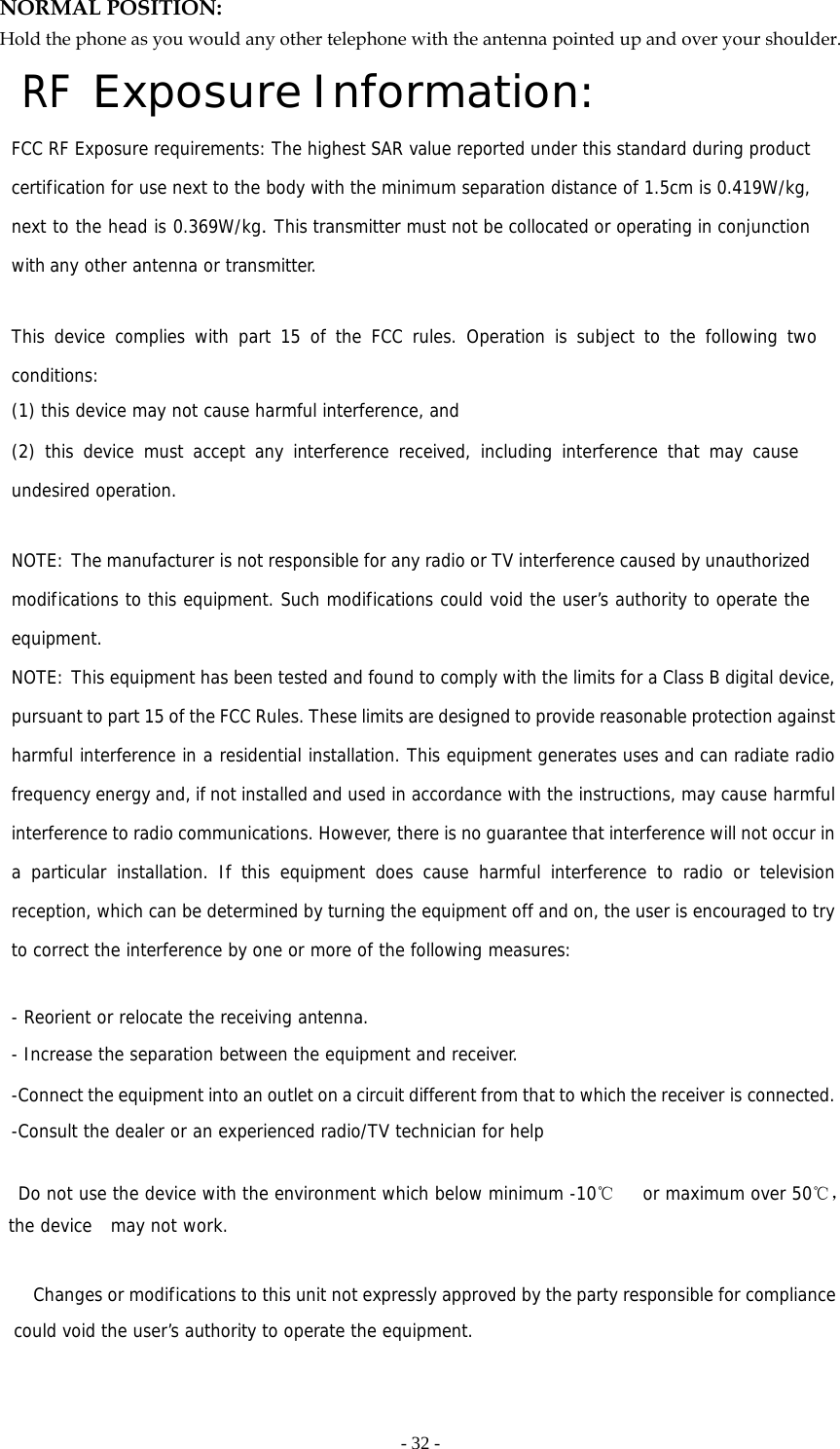   - 32 -NORMAL POSITION:   Hold the phone as you would any other telephone with the antenna pointed up and over your shoulder. RF Exposure Information: FCC RF Exposure requirements: The highest SAR value reported under this standard during product certification for use next to the body with the minimum separation distance of 1.5cm is 0.419W/kg, next to the head is 0.369W/kg. This transmitter must not be collocated or operating in conjunction with any other antenna or transmitter.   This device complies with part 15 of the FCC rules. Operation is subject to the following two conditions: (1) this device may not cause harmful interference, and (2) this device must accept any interference received, including interference that may cause undesired operation.   NOTE: The manufacturer is not responsible for any radio or TV interference caused by unauthorized modifications to this equipment. Such modifications could void the user’s authority to operate the equipment. NOTE: This equipment has been tested and found to comply with the limits for a Class B digital device, pursuant to part 15 of the FCC Rules. These limits are designed to provide reasonable protection against harmful interference in a residential installation. This equipment generates uses and can radiate radio frequency energy and, if not installed and used in accordance with the instructions, may cause harmful interference to radio communications. However, there is no guarantee that interference will not occur in a particular installation. If this equipment does cause harmful interference to radio or television reception, which can be determined by turning the equipment off and on, the user is encouraged to try to correct the interference by one or more of the following measures:   - Reorient or relocate the receiving antenna. - Increase the separation between the equipment and receiver. -Connect the equipment into an outlet on a circuit different from that to which the receiver is connected. -Consult the dealer or an experienced radio/TV technician for help    Do not use the device with the environment which below minimum -10℃   or maximum over 50℃， the device  may not work.              Changes or modifications to this unit not expressly approved by the party responsible for compliance could void the user’s authority to operate the equipment.   
