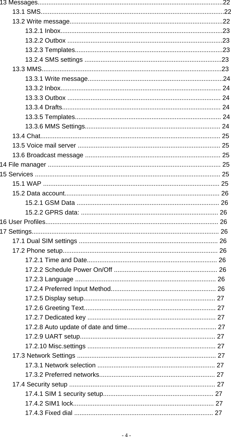   - 4 -13 Messages........................................................................................................22 13.1 SMS.......................................................................................................22 13.2 Write message......................................................................................22 13.2.1 Inbox...........................................................................................23 13.2.2 Outbox .......................................................................................23 13.2.3 Templates...................................................................................23 13.2.4 SMS settings .............................................................................23 13.3 MMS.....................................................................................................23 13.3.1 Write message............................................................................24 13.3.2 Inbox.......................................................................................... 24 13.3.3 Outbox ...................................................................................... 24 13.3.4 Drafts......................................................................................... 24 13.3.5 Templates.................................................................................. 24 13.3.6 MMS Settings............................................................................ 24 13.4 Chat..................................................................................................... 25 13.5 Voice mail server ................................................................................ 25 13.6 Broadcast message ............................................................................ 25 14 File manager ................................................................................................. 25 15 Services ........................................................................................................ 25 15.1 WAP ................................................................................................... 25 15.2 Data account....................................................................................... 26 15.2.1 GSM Data ................................................................................ 26 15.2.2 GPRS data: ............................................................................. 26 16 User Profiles................................................................................................. 26 17 Settings......................................................................................................... 26 17.1 Dual SIM settings .............................................................................. 26 17.2 Phone setup....................................................................................... 26 17.2.1 Time and Date......................................................................... 26 17.2.2 Schedule Power On/Off .......................................................... 26 17.2.3 Language ............................................................................... 26 17.2.4 Preferred Input Method........................................................... 26 17.2.5 Display setup.......................................................................... 27 17.2.6 Greeting Text.......................................................................... 27 17.2.7 Dedicated key ........................................................................ 27 17.2.8 Auto update of date and time.................................................. 27 17.2.9 UART setup............................................................................ 27 17.2.10 Misc.settings ........................................................................ 27 17.3 Network Settings .............................................................................. 27 17.3.1 Network selection .................................................................. 27 17.3.2 Preferred networks................................................................. 27 17.4 Security setup .................................................................................. 27 17.4.1 SIM 1 security setup.............................................................. 27 17.4.2 SIM1 lock............................................................................... 27 17.4.3 Fixed dial .............................................................................. 27 