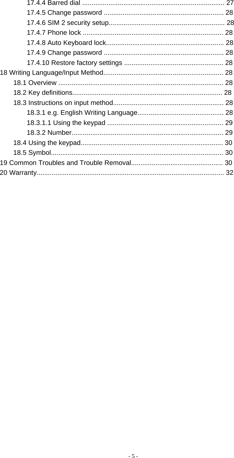   - 5 -17.4.4 Barred dial ............................................................................ 27 17.4.5 Change password ................................................................ 28 17.4.6 SIM 2 security setup.............................................................. 28 17.4.7 Phone lock ........................................................................... 28 17.4.8 Auto Keyboard lock............................................................... 28 17.4.9 Change password ................................................................ 28 17.4.10 Restore factory settings ..................................................... 28 18 Writing Language/Input Method................................................................ 28 18.1 Overview ........................................................................................ 28 18.2 Key definitions................................................................................ 28 18.3 Instructions on input method........................................................... 28 18.3.1 e.g. English Writing Language.............................................. 28 18.3.1.1 Using the keypad .............................................................. 29 18.3.2 Number................................................................................. 29 18.4 Using the keypad............................................................................ 30 18.5 Symbol............................................................................................ 30 19 Common Troubles and Trouble Removal................................................. 30 20 Warranty.................................................................................................... 32 