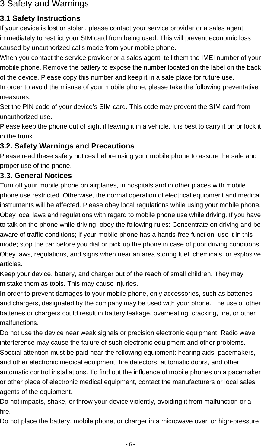   - 6 -3 Safety and Warnings 3.1 Safety Instructions If your device is lost or stolen, please contact your service provider or a sales agent immediately to restrict your SIM card from being used. This will prevent economic loss caused by unauthorized calls made from your mobile phone. When you contact the service provider or a sales agent, tell them the IMEI number of your mobile phone. Remove the battery to expose the number located on the label on the back of the device. Please copy this number and keep it in a safe place for future use. In order to avoid the misuse of your mobile phone, please take the following preventative measures: Set the PIN code of your device’s SIM card. This code may prevent the SIM card from unauthorized use. Please keep the phone out of sight if leaving it in a vehicle. It is best to carry it on or lock it in the trunk. 3.2. Safety Warnings and Precautions Please read these safety notices before using your mobile phone to assure the safe and proper use of the phone. 3.3. General Notices Turn off your mobile phone on airplanes, in hospitals and in other places with mobile phone use restricted. Otherwise, the normal operation of electrical equipment and medical instruments will be affected. Please obey local regulations while using your mobile phone. Obey local laws and regulations with regard to mobile phone use while driving. If you have to talk on the phone while driving, obey the following rules: Concentrate on driving and be aware of traffic conditions; if your mobile phone has a hands-free function, use it in this mode; stop the car before you dial or pick up the phone in case of poor driving conditions. Obey laws, regulations, and signs when near an area storing fuel, chemicals, or explosive articles. Keep your device, battery, and charger out of the reach of small children. They may mistake them as tools. This may cause injuries. In order to prevent damages to your mobile phone, only accessories, such as batteries and chargers, designated by the company may be used with your phone. The use of other batteries or chargers could result in battery leakage, overheating, cracking, fire, or other malfunctions. Do not use the device near weak signals or precision electronic equipment. Radio wave interference may cause the failure of such electronic equipment and other problems. Special attention must be paid near the following equipment: hearing aids, pacemakers, and other electronic medical equipment, fire detectors, automatic doors, and other automatic control installations. To find out the influence of mobile phones on a pacemaker or other piece of electronic medical equipment, contact the manufacturers or local sales agents of the equipment. Do not impacts, shake, or throw your device violently, avoiding it from malfunction or a fire. Do not place the battery, mobile phone, or charger in a microwave oven or high-pressure 