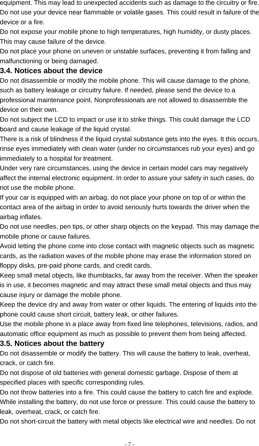   - 7 -equipment. This may lead to unexpected accidents such as damage to the circuitry or fire. Do not use your device near flammable or volatile gases. This could result in failure of the device or a fire. Do not expose your mobile phone to high temperatures, high humidity, or dusty places. This may cause failure of the device. Do not place your phone on uneven or unstable surfaces, preventing it from falling and malfunctioning or being damaged. 3.4. Notices about the device Do not disassemble or modify the mobile phone. This will cause damage to the phone, such as battery leakage or circuitry failure. If needed, please send the device to a professional maintenance point. Nonprofessionals are not allowed to disassemble the device on their own. Do not subject the LCD to impact or use it to strike things. This could damage the LCD board and cause leakage of the liquid crystal. There is a risk of blindness if the liquid crystal substance gets into the eyes. It this occurs, rinse eyes immediately with clean water (under no circumstances rub your eyes) and go immediately to a hospital for treatment. Under very rare circumstances, using the device in certain model cars may negatively affect the internal electronic equipment. In order to assure your safety in such cases, do not use the mobile phone. If your car is equipped with an airbag, do not place your phone on top of or within the contact area of the airbag in order to avoid seriously hurts towards the driver when the airbag inflates. Do not use needles, pen tips, or other sharp objects on the keypad. This may damage the mobile phone or cause failures. Avoid letting the phone come into close contact with magnetic objects such as magnetic cards, as the radiation waves of the mobile phone may erase the information stored on floppy disks, pre-paid phone cards, and credit cards. Keep small metal objects, like thumbtacks, far away from the receiver. When the speaker is in use, it becomes magnetic and may attract these small metal objects and thus may cause injury or damage the mobile phone. Keep the device dry and away from water or other liquids. The entering of liquids into the phone could cause short circuit, battery leak, or other failures. Use the mobile phone in a place away from fixed line telephones, televisions, radios, and automatic office equipment as much as possible to prevent them from being affected. 3.5. Notices about the battery Do not disassemble or modify the battery. This will cause the battery to leak, overheat, crack, or catch fire. Do not dispose of old batteries with general domestic garbage. Dispose of them at specified places with specific corresponding rules. Do not throw batteries into a fire. This could cause the battery to catch fire and explode. While installing the battery, do not use force or pressure. This could cause the battery to leak, overheat, crack, or catch fire. Do not short-circuit the battery with metal objects like electrical wire and needles. Do not 