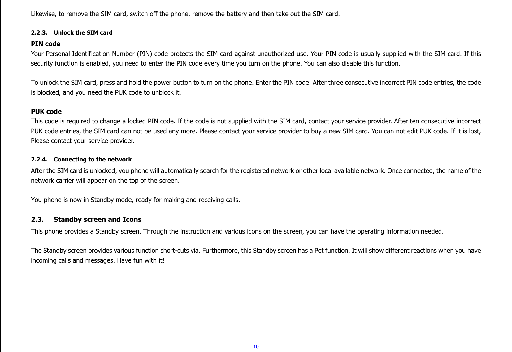  10 Likewise, to remove the SIM card, switch off the phone, remove the battery and then take out the SIM card.  2.2.3. Unlock the SIM card PIN code Your Personal Identification Number (PIN) code protects the SIM card against unauthorized use. Your PIN code is usually supplied with the SIM card. If this security function is enabled, you need to enter the PIN code every time you turn on the phone. You can also disable this function.  To unlock the SIM card, press and hold the power button to turn on the phone. Enter the PIN code. After three consecutive incorrect PIN code entries, the code is blocked, and you need the PUK code to unblock it.    PUK code   This code is required to change a locked PIN code. If the code is not supplied with the SIM card, contact your service provider. After ten consecutive incorrect PUK code entries, the SIM card can not be used any more. Please contact your service provider to buy a new SIM card. You can not edit PUK code. If it is lost, Please contact your service provider.  2.2.4. Connecting to the network After the SIM card is unlocked, you phone will automatically search for the registered network or other local available network. Once connected, the name of the network carrier will appear on the top of the screen.  You phone is now in Standby mode, ready for making and receiving calls.  2.3. Standby screen and Icons This phone provides a Standby screen. Through the instruction and various icons on the screen, you can have the operating information needed.  The Standby screen provides various function short-cuts via. Furthermore, this Standby screen has a Pet function. It will show different reactions when you have incoming calls and messages. Have fun with it!          