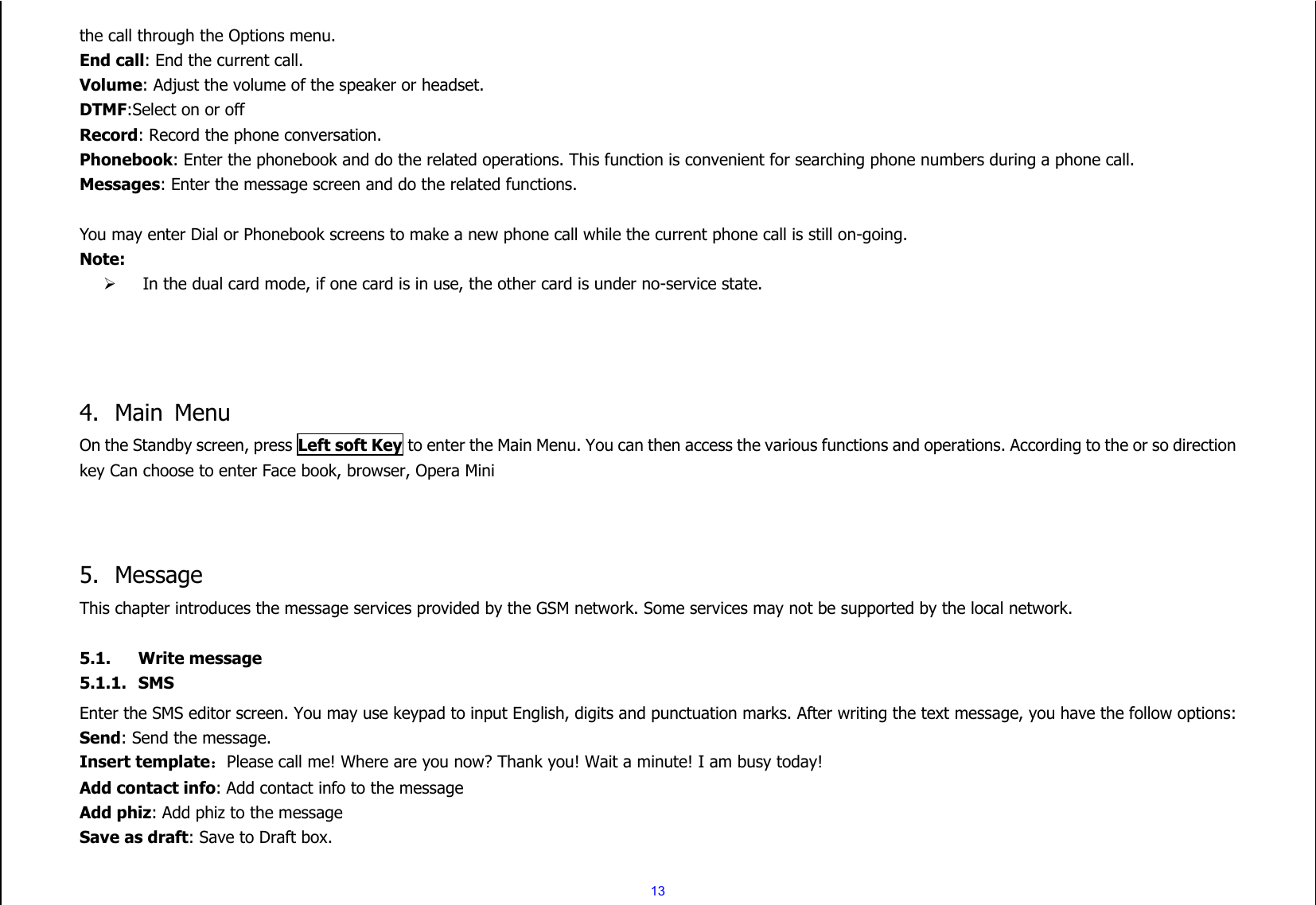  13 the call through the Options menu. End call: End the current call. Volume: Adjust the volume of the speaker or headset. DTMF:Select on or off Record: Record the phone conversation. Phonebook: Enter the phonebook and do the related operations. This function is convenient for searching phone numbers during a phone call. Messages: Enter the message screen and do the related functions.  You may enter Dial or Phonebook screens to make a new phone call while the current phone call is still on-going. Note:  In the dual card mode, if one card is in use, the other card is under no-service state.     4. Main  Menu On the Standby screen, press Left soft Key to enter the Main Menu. You can then access the various functions and operations. According to the or so direction key Can choose to enter Face book, browser, Opera Mini    5. Message This chapter introduces the message services provided by the GSM network. Some services may not be supported by the local network.  5.1. Write message 5.1.1. SMS Enter the SMS editor screen. You may use keypad to input English, digits and punctuation marks. After writing the text message, you have the follow options: Send: Send the message. Insert template：Please call me! Where are you now? Thank you! Wait a minute! I am busy today! Add contact info: Add contact info to the message Add phiz: Add phiz to the message Save as draft: Save to Draft box.  