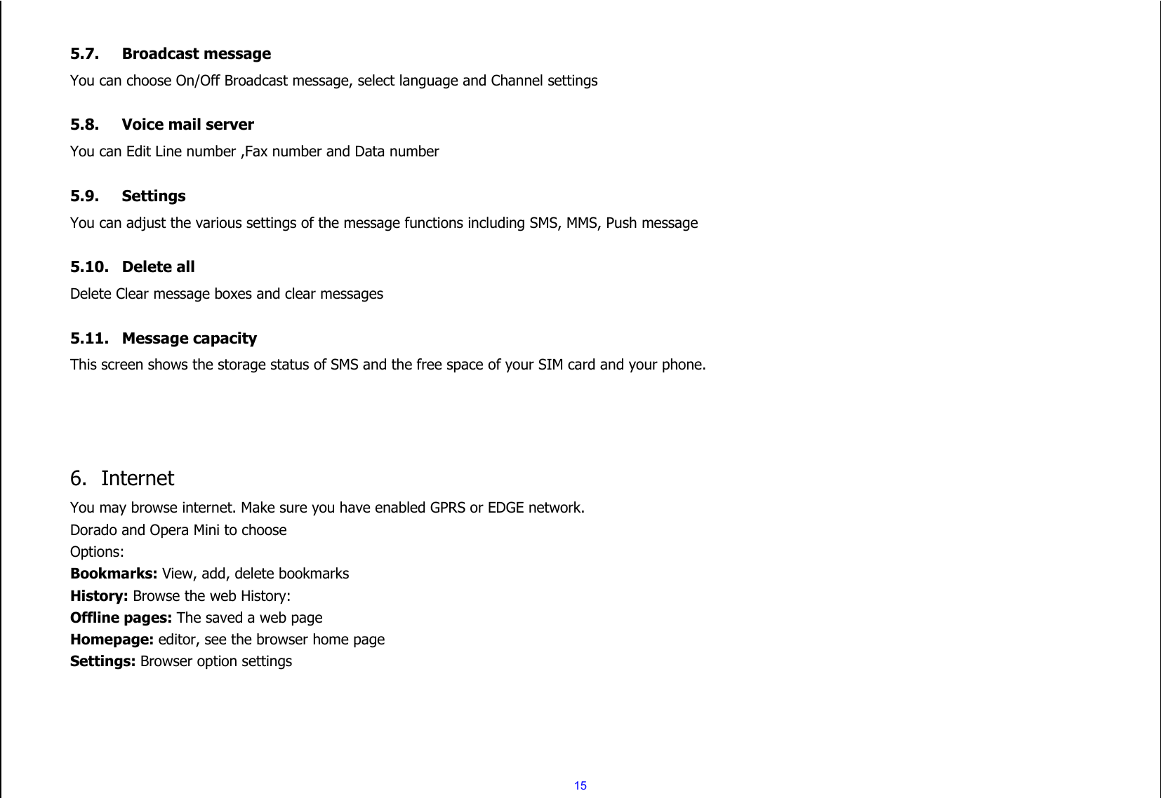  15  5.7. Broadcast message You can choose On/Off Broadcast message, select language and Channel settings  5.8. Voice mail server You can Edit Line number ,Fax number and Data number    5.9. Settings You can adjust the various settings of the message functions including SMS, MMS, Push message  5.10. Delete all Delete Clear message boxes and clear messages  5.11. Message capacity This screen shows the storage status of SMS and the free space of your SIM card and your phone.     6. Internet You may browse internet. Make sure you have enabled GPRS or EDGE network. Dorado and Opera Mini to choose Options: Bookmarks: View, add, delete bookmarks History: Browse the web History: Offline pages: The saved a web page Homepage: editor, see the browser home page Settings: Browser option settings    