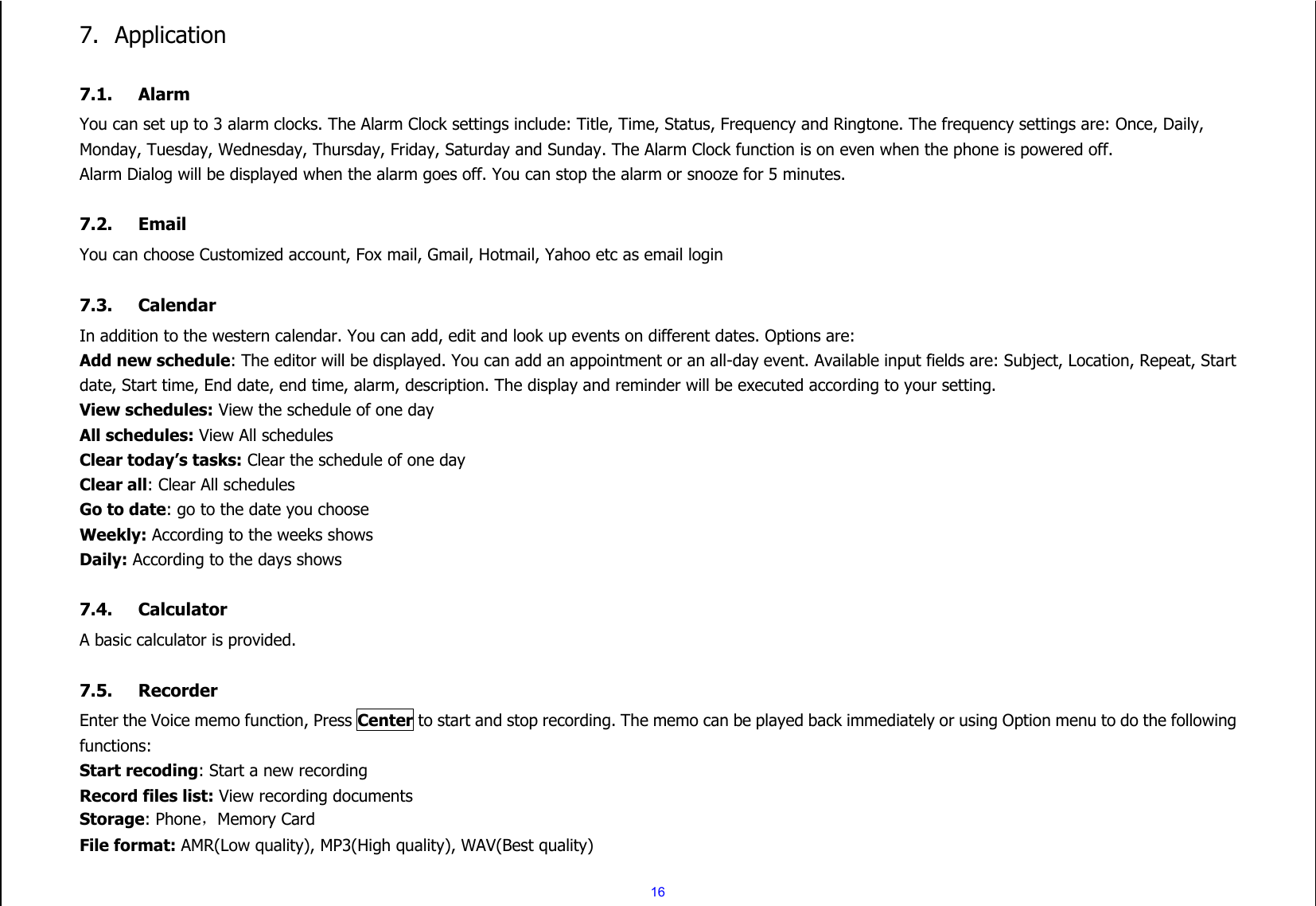  16 7. Application  7.1. Alarm You can set up to 3 alarm clocks. The Alarm Clock settings include: Title, Time, Status, Frequency and Ringtone. The frequency settings are: Once, Daily, Monday, Tuesday, Wednesday, Thursday, Friday, Saturday and Sunday. The Alarm Clock function is on even when the phone is powered off.   Alarm Dialog will be displayed when the alarm goes off. You can stop the alarm or snooze for 5 minutes.  7.2. Email You can choose Customized account, Fox mail, Gmail, Hotmail, Yahoo etc as email login  7.3. Calendar In addition to the western calendar. You can add, edit and look up events on different dates. Options are:   Add new schedule: The editor will be displayed. You can add an appointment or an all-day event. Available input fields are: Subject, Location, Repeat, Start date, Start time, End date, end time, alarm, description. The display and reminder will be executed according to your setting. View schedules: View the schedule of one day All schedules: View All schedules Clear today’s tasks: Clear the schedule of one day Clear all: Clear All schedules Go to date: go to the date you choose Weekly: According to the weeks shows Daily: According to the days shows  7.4. Calculator A basic calculator is provided.  7.5. Recorder Enter the Voice memo function, Press Center to start and stop recording. The memo can be played back immediately or using Option menu to do the following functions: Start recoding: Start a new recording Record files list: View recording documents Storage: Phone，Memory Card File format: AMR(Low quality), MP3(High quality), WAV(Best quality) 
