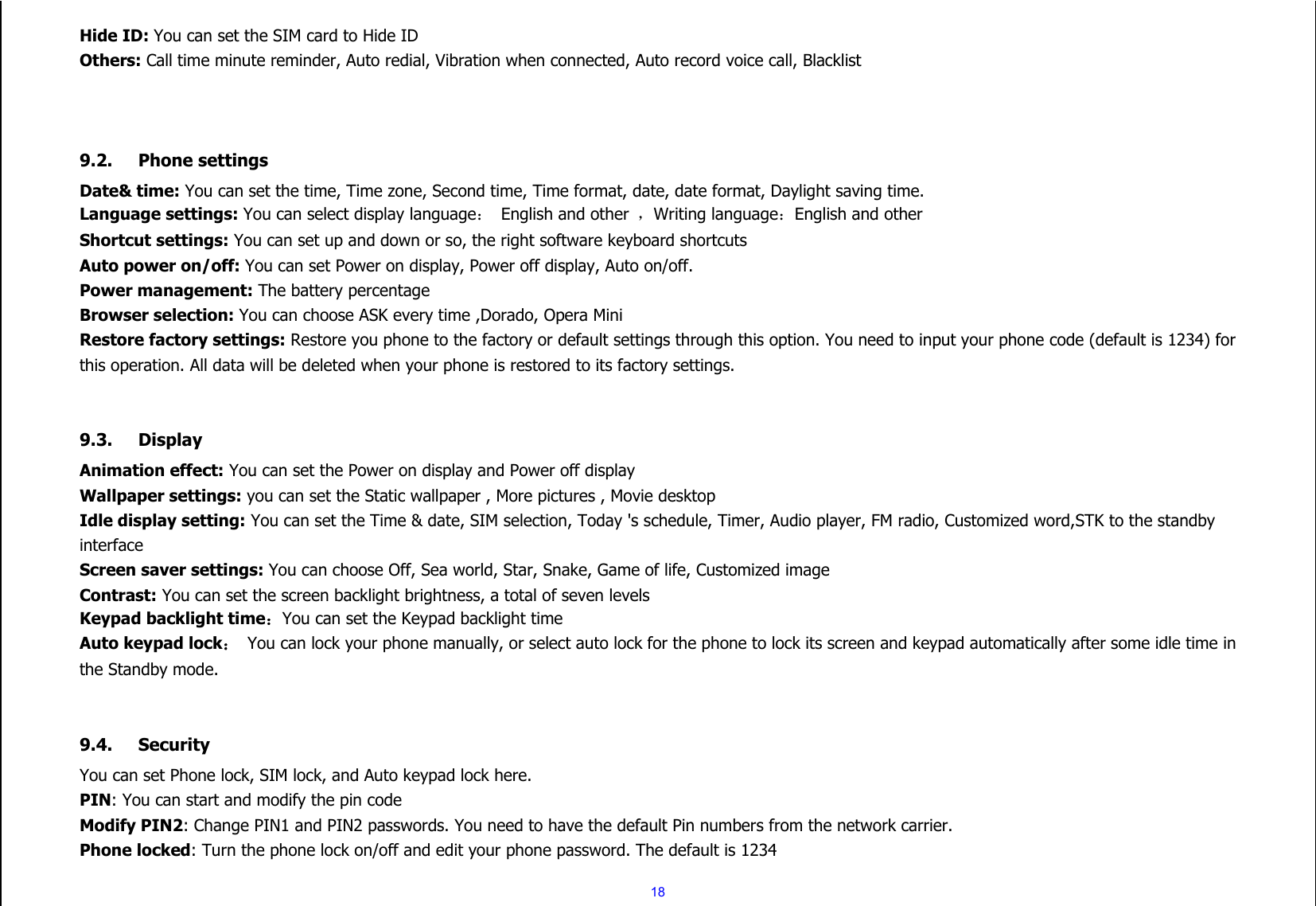  18 Hide ID: You can set the SIM card to Hide ID Others: Call time minute reminder, Auto redial, Vibration when connected, Auto record voice call, Blacklist    9.2. Phone settings Date&amp; time: You can set the time, Time zone, Second time, Time format, date, date format, Daylight saving time. Language settings: You can select display language：  English and other  ，Writing language：English and other Shortcut settings: You can set up and down or so, the right software keyboard shortcuts Auto power on/off: You can set Power on display, Power off display, Auto on/off. Power management: The battery percentage Browser selection: You can choose ASK every time ,Dorado, Opera Mini Restore factory settings: Restore you phone to the factory or default settings through this option. You need to input your phone code (default is 1234) for this operation. All data will be deleted when your phone is restored to its factory settings.   9.3. Display Animation effect: You can set the Power on display and Power off display Wallpaper settings: you can set the Static wallpaper , More pictures , Movie desktop Idle display setting: You can set the Time &amp; date, SIM selection, Today &apos;s schedule, Timer, Audio player, FM radio, Customized word,STK to the standby interface Screen saver settings: You can choose Off, Sea world, Star, Snake, Game of life, Customized image Contrast: You can set the screen backlight brightness, a total of seven levels Keypad backlight time：You can set the Keypad backlight time Auto keypad lock： You can lock your phone manually, or select auto lock for the phone to lock its screen and keypad automatically after some idle time in the Standby mode.   9.4. Security You can set Phone lock, SIM lock, and Auto keypad lock here. PIN: You can start and modify the pin code Modify PIN2: Change PIN1 and PIN2 passwords. You need to have the default Pin numbers from the network carrier. Phone locked: Turn the phone lock on/off and edit your phone password. The default is 1234 