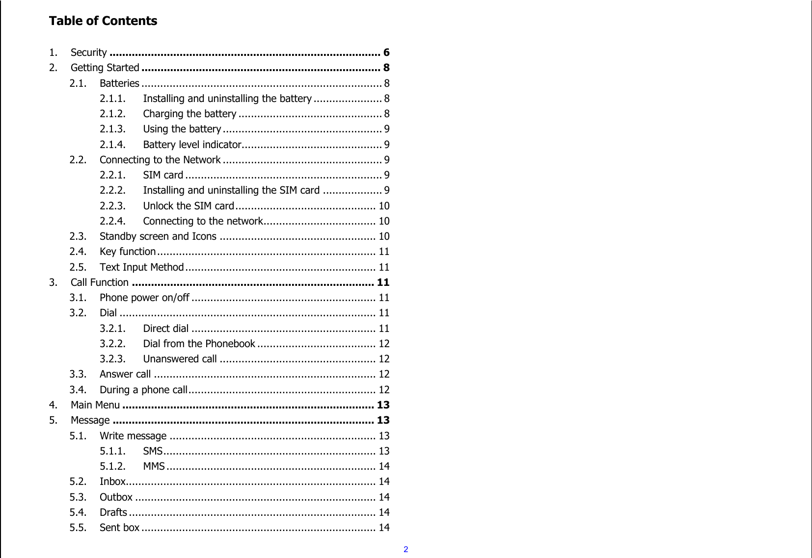  2 Table of Contents  1. Security ..................................................................................... 6 2. Getting Started ........................................................................... 8 2.1. Batteries ............................................................................. 8 2.1.1. Installing and uninstalling the battery ...................... 8 2.1.2. Charging the battery .............................................. 8 2.1.3. Using the battery ................................................... 9 2.1.4. Battery level indicator ............................................. 9 2.2. Connecting to the Network ................................................... 9 2.2.1. SIM card ............................................................... 9 2.2.2. Installing and uninstalling the SIM card ................... 9 2.2.3. Unlock the SIM card ............................................. 10 2.2.4. Connecting to the network .................................... 10 2.3. Standby screen and Icons .................................................. 10 2.4. Key function ...................................................................... 11 2.5. Text Input Method ............................................................. 11 3. Call Function ............................................................................ 11 3.1. Phone power on/off ........................................................... 11 3.2. Dial .................................................................................. 11 3.2.1. Direct dial ........................................................... 11 3.2.2. Dial from the Phonebook ...................................... 12 3.2.3. Unanswered call .................................................. 12 3.3. Answer call ....................................................................... 12 3.4. During a phone call ............................................................ 12 4. Main Menu ............................................................................... 13 5. Message .................................................................................. 13 5.1. Write message .................................................................. 13 5.1.1. SMS .................................................................... 13 5.1.2. MMS ................................................................... 14 5.2. Inbox ................................................................................ 14 5.3. Outbox ............................................................................. 14 5.4. Drafts ............................................................................... 14 5.5. Sent box ........................................................................... 14 